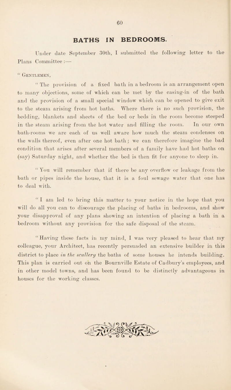 BATHS IN BEDROOMS. Under elate September 30th, I submitted the following letter to the Plans Committee :—- “ Gentlemen, “ The provision of a fixed bath in a bedroom is an arrangement open to many objections, some of which can be met by the casing-in of the bath and the provision of a small special window which can be opened to give exit to the steam arising from hot baths. Where there is no such provision, the bedding, blankets and sheets of the bed or beds in the room become steeped in the steam arising from the hot water and filling the room. In our own bath-rooms we are each of us well aware how much the steam condenses on the walls thereof, even after one hot bath; we can therefore imagine the bad condition that arises after several members of a family have had hot baths on (say) Saturday night, and whether the bed is then fit for anyone to sleep in. “ You will remember that if there be any overflow or leakage from the bath or pipes inside the house, that it is a foul sewage water that one has to deal with. “ I am led to bring this matter to your notice in the hope that you will do all you can to discourage the placing of baths in bedrooms, and show your disapproval of any plans showing an intention of placing a bath in a bedroom without any provision for the safe disposal of the steam. “Having these facts in my mind, I was very pleased to hear that my colleague, your Architect, has recently persuaded an extensive builder in this district to place in the scullery the baths of some houses he intends building. This plan is carried out on the Bournville Estate of Cadbury's employees, and in other model towns, and has been found to be distinctly advantageous in houses for the working classes.