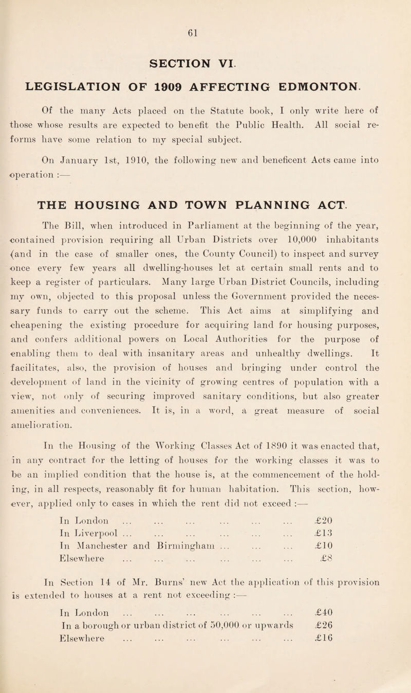 SECTION VI LEGISLATION OF 1909 AFFECTING EDMONTON. Of the many Acts placed on the Statute book, I only write here of those whose results are expected to benefit the Public Health. All social re¬ forms have some relation to my special subject. On January 1st, 1910, the following new and beneficent Acts came into operation :— THE HOUSING AND TOWN PLANNING ACT. The Bill, when introduced in Parliament at the beginning of the year, contained provision requiring all Urban Districts over 10,000 inhabitants (and in the case of smaller ones, the County Council) to inspect and survey once every few years all dwelling-houses let at certain small rents and to keep a register of particulars. Many large Urban District Councils, including my own, objected to this proposal unless the Government provided the neces¬ sary funds to carry out the scheme. This Act aims at simplifying and cheapening the existing procedure for acquiring land for housing purposes, and confers additional powers on Local Authorities for the purpose of enabling them to deal with insanitary areas and unhealthy dwellings. It facilitates, also, the provision of houses and bringing under control the development of land in the vicinity of growing centres of population with a wiew, not only of securing improved sanitary conditions, but also greater amenities and conveniences. It is, in a word, a great measure of social amelioration. In the Housing of the Working Classes Act of 1890 it was enacted that, in any contract for the letting of houses for the working classes it was to be an implied condition that the house is, at the commencement of the hold¬ ing, in all respects, reasonably fit for human habitation. This section, how¬ ever, applied only to cases in which the rent did not exceed :— In London £20 In Liverpool ... £13 In Manchester and Birmingham ... £10 Elsewhere £8 In Section 14 of Mr. Burns’ new Act the application of this provision is extended to houses at a rent not exceeding :— In London ... ... ... ... ... ... £40 In a borough or urban district of 50,000 or upwards £26 Elsewhere ... ... ... ... ... ... £16