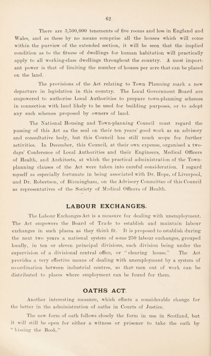 There are 3,500,000 tenements of five rooms and less in England and Wales, and as these by no means comprise all the houses which will come within the purview of the extended section, it will be seen that the implied condition as to the fitness of dwellings for human habitation will practically apply to all working-class dwellings throughout the country. A most import¬ ant power is that of limiting the number of houses per acre that can be placed on the land. The provisions of the Act relating to Town Planning mark a new departure in legislation in this country. The Local Government Board are empowered to authorise Local Authorities to prepare town-planning schemes in connection with land likely to be used for building purposes, or to adopt any such schemes proposed by owners of land. The National Housing and Town-planning Council must regard the passing of this Act as the seal on their ten years’ good work as an advisory and consultative body, but this Council has still much scope for further activities. In December, this Council, at their own expense, organised a two- clays’ Conference of Local Authorities and their Engineers, Medical Officers of Health, and Architects, at which the practical administration of the Town- planning clauses of the Act were taken into careful consideration. I regard myself as especially fortunate in being associated with Dr. Hope, of Liverpool,, and Dr. Robertson, of Birmingham, on the Advisory Committee of this Council as representatives of the Society of Medical Officers of Health. LABOUR EXCHANGES. The Labour Exchanges Act is a measure for dealing with unemployment. The Act empowers the Board of Trade to establish and maintain labour exchanges in such places as they think fit. It is proposed to establish during the next two years a national system of some 250 labour exchanges, grouped locally, in ten or eleven principal divisions, each division being under the supervision of a divisional central office, or “ clearing house.” The Act provides a very effective means of dealing with unemployment by a system of co-ordination between industrial centres, so that men out of work can be distributed to places where employment can be found for them. OATHS ACT. Another interesting measure, which effects a considerable change for the better in the administration of oaths in Courts of Justice. The new form of oath follows closely the form in use in Scotland, but it will still be open for either a witness or prisoner to take the oath by “ kissing the Book.”