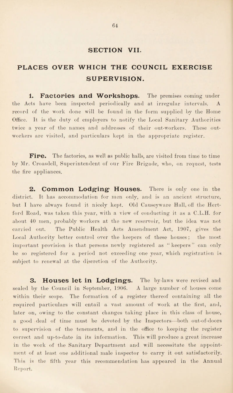 SECTION VII. PLACES OVER WHICH THE COUNCIL EXERCISE SUPERVISION. 1. Factories and Workshops. The premises coming under the Acts have been inspected periodically and at irregular intervals. A record of the work done will be found in the form supplied by the Home Office. It is the duty of employers to notify the Local Sanitary Authorities twice a year of the names and addresses of their out-workers. These out¬ workers are visited, and particulars kept in the appropriate register. Fine. The factories, as well as public halls, are visited from time to time by Mr. Croasdell, Superintendent of our Fire Brigade, who, on request, tests the fire appliances. 2. Common Lodging* Houses. There is only one in the district. It has accommodation for men only, and is an ancient structure, but I have always found it nicely kept. Old Causeyware Hall, off the Hert¬ ford Road, was taken this year, with a view of conducting it as a C.L.H. for about 40 men, probably workers at the new reservoir, but the idea was not carried out. The Public Health Acts Amendment Act, 1907, gives the Local Authority better control over the keepers of these houses ; the most important provision is that persons newly registered as “ keepers ” can only be so registered for a period not exceeding one year, which registration is subject to renewal at the discretion of the Authority. 3. Houses let in Lodgings. The by-laws were revised and sealed by the Council in September, 1906. A large number of houses come within their scope. The formation of a register thereof containing all the required particulars will entail a vast amount of work at the first, and, later on, owing to the constant changes taking place in this class of house, a good deal of time must be devoted by the Inspectors—both out-of-doors to supervision of the tenements, and in the office to keeping the register correct and up-to-date in its information. This will produce a great increase in the work of the Sanitary Department and will necessitate the appoint¬ ment of at least one additional male inspector to carry it out satisfactorily. This, is the fifth year this recommendation has appeared in the Annual Report.
