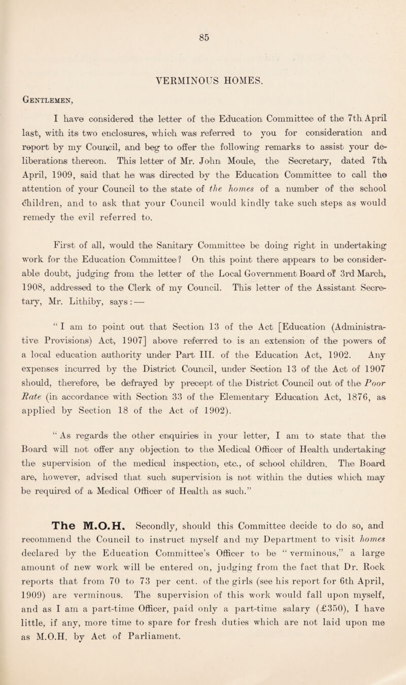 VERMINOUS HOMES. Gentlemen, I have* considered the letter of the* Education Committee of the 7th April last, with it® two enclosures, which waisi referred to you for consideration and report by my Council, and beg to offer the following remarks) to assist your de¬ liberation® thereon. This letter1 of Mr. John Mould, the Secretary, dated 7th April, 1909, said that hei was- directed by the Education Committee to call the attention of your Council to the state of the homes of a number of the school children, and to ask that your Council would kindly take such steps as would remedy the evil referred to. First of all, would the Sanitary Committee be doing right in undertaking work for the Education Committee? On this point there appears to be consider¬ able! doubt, judging from the letter of the Local Government Board of 3rd1 March, 1908, addressed to the Clerk of my Council. This) letter of the Assistant Secre¬ tary, Mr. Lithiby, says : — “ I am to point out. that Section 13 of the Act. [Education (Administrar tive Provisions)) Act, 1907] above referred to isi an extension of the powers of a local education authority under Part. III. of the Education Act., 1902. Any expenses incurred by the District Council, under Section 13 of the Act of 1907 should, therefore, be defrayed by precept, of the District. Council out. of the Poor Rate (in accordance with Section 33 of the Elementary Education Act., 1876, as applied by Section 18 of the Act of 1902). “ As. regards the other enquiries in your letter, I am to state that the Board will not. offer any objection to the Medical Officer of Health undertaking the supervision of the medical inspection, etc., of school children. The Board are, however, advised that such supervision is not within the duties: which may be required of a Medical Officer of' Health as such.” The M.O.H, Secondly, should this Committee decide to do so, and recommend the Council to. instruct myself and my Department to visit homes declared by the Education Committee’s Officer to be “ verminous,” a large amount of new work will be entered on, judging from the fact that Dr. Rock reports that from 70 to 73 per cent, of the girls (see his report for 6th April, 1909) are verminous. The supervision of this work would fall upon myself, and as I am a part-time Officer, paid only a part-time salary (£350), I have little, if any, more time to spare for fresh duties which are not laid upon me as M.O.H. by Act of Parliament.