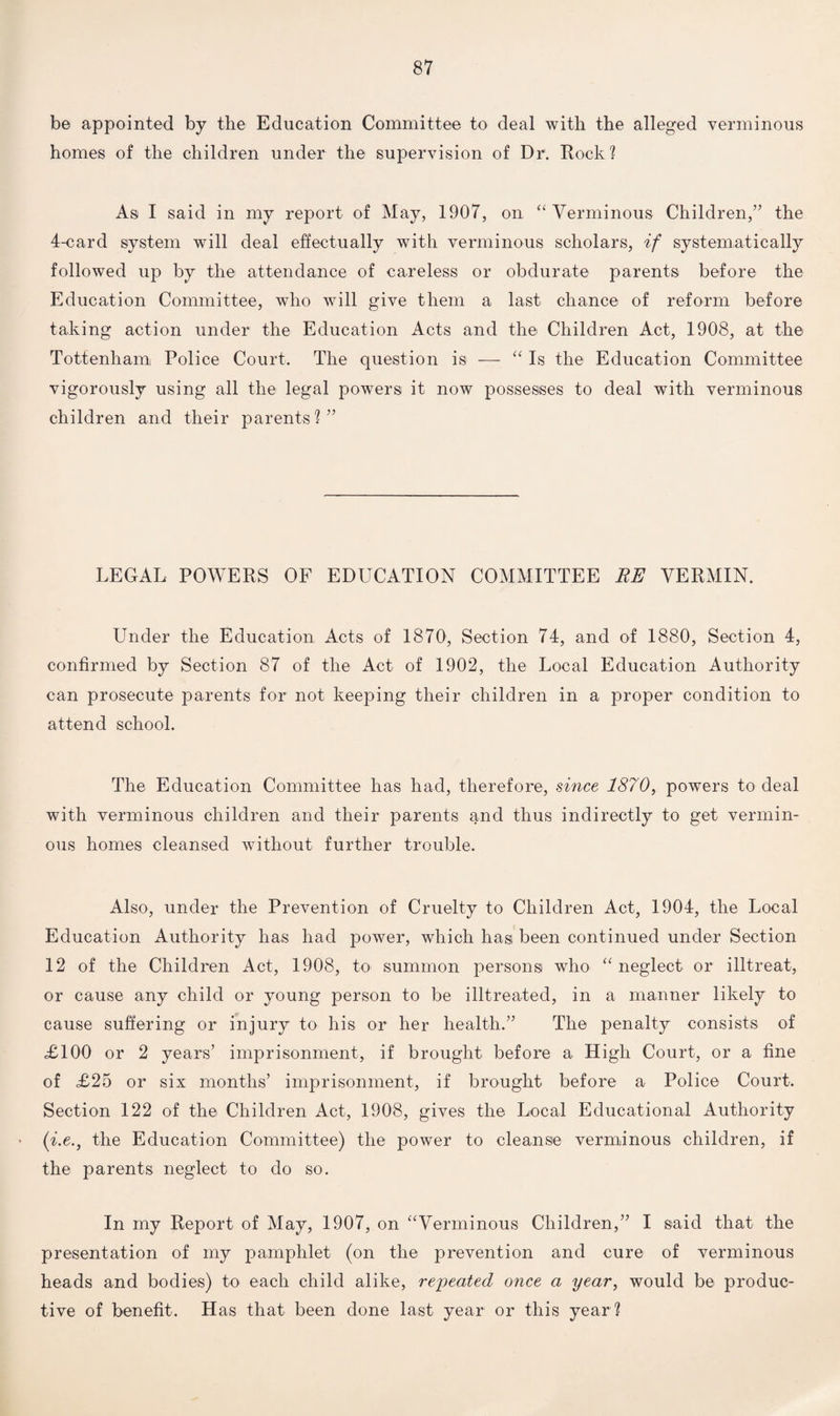 be appointed by the Education Committee to deal with the alleged verminous homes of the children under the supervision of Dr1. Rock? As I said in my report of May, 1907, on “ Verminous Children,” the 4-card system will deal effectually with verminous scholars, if systematically followed up by the attendance of careless or obdurate parents before the Education Committee, who will give them a last chance of reform before taking action under the Education Acts and the Children Act, 1908, at the Tottenham Police Court. The question is — “ Is the Education Committee vigorously using all the legal powers it now possesses to deal with verminous children and their parents?” LEGAL POWERS OF EDUCATION COMMITTEE RE VERMIN. Under the Education Acts of 1870, Section 74, and of 1880, Section 4, confirmed by Section 87 of the Act of 1902, the Local Education Authority can prosecute parents for not keeping their children in a proper condition to attend school. The Education Committee has had, therefore, since 1870, powers to deal with verminous children and their parents and thus indirectly to get vermin¬ ous homes cleansed without further trouble. Also, under the Prevention of Cruelty to Children Act, 1904, the Local Education Authority has had power, which has been continued under Section 12 of the Children Act, 1908, to summon persons who “ neglect or illtreat, or cause any child or young person to be illtreated, in a manner likely to cause suffering or injury to his or her health.” The penalty consists of £100 or 2 years’ imprisonment, if brought before a High Court, or a fine of £25 or six months’ imprisonment, if brought before a Police Court. Section 122 of the Children Act, 1908, gives the Local Educational Authority (i.e., the Education Committee) the power to cleanse verminous children, if the parents neglect to do so. In my Report of May, 1907, on “Verminous Children,” I said that the presentation of my pamphlet (on the prevention and cure of verminous heads and bodies) to each child alike, repeated once a year, would be produc¬ tive of benefit. Has that been done last year or this year?