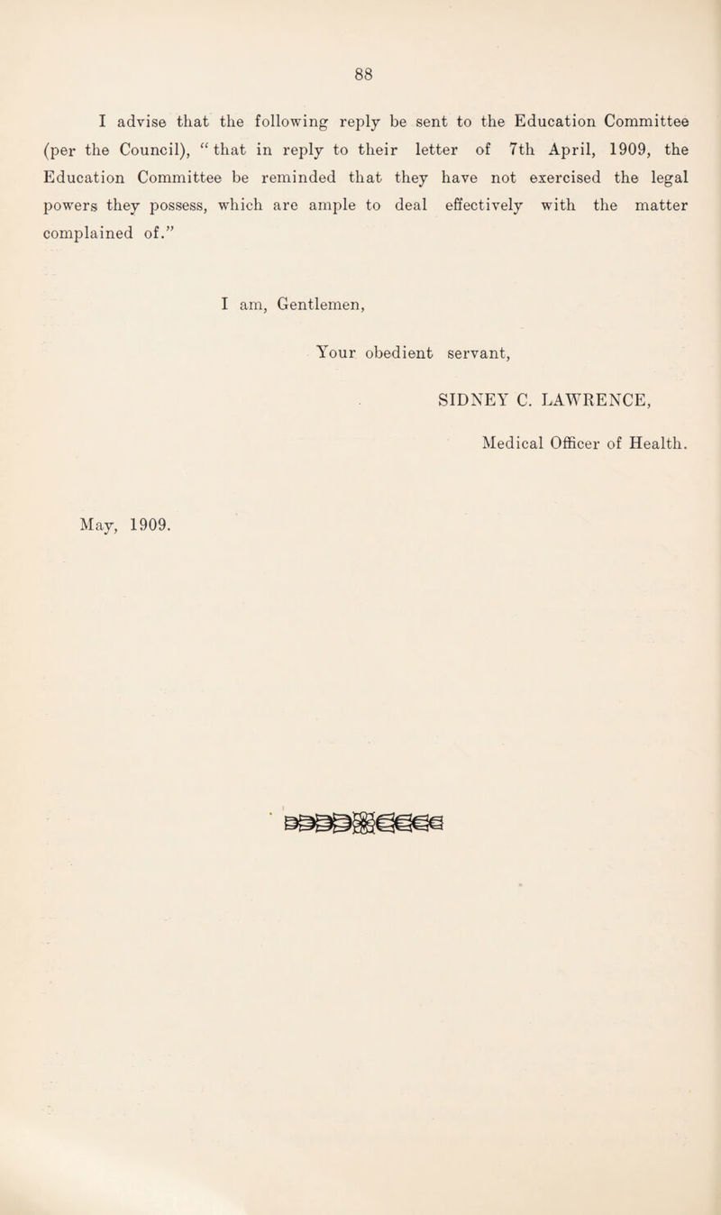 I advise that the following reply be sent to the Education Committee (per the Council), “ that in reply to their letter of 7th April, 1909, the Education Committee be reminded that they have not exercised the legal powers they possess, which are ample to deal effectively with the matter complained of.” I am, Gentlemen, Your obedient servant, SIDNEY C. LAWRENCE, Medical Officer of Health. May, 1909.