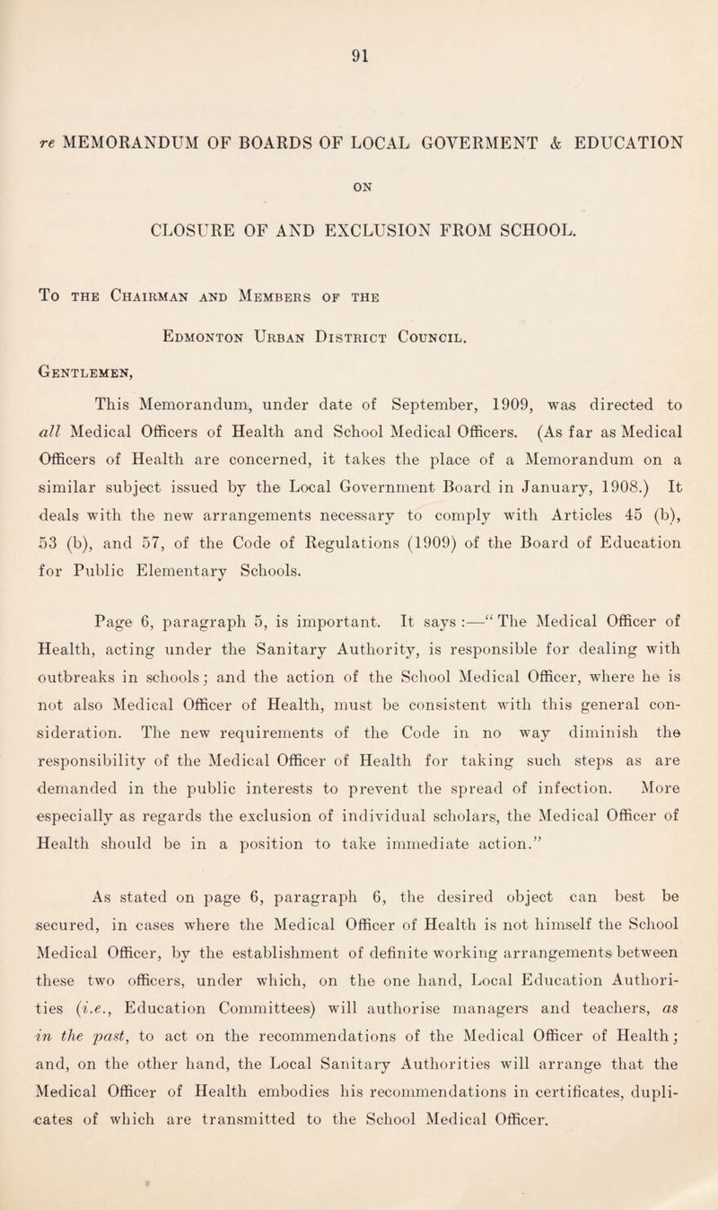 re MEMORANDUM OF BOARDS OF LOCAL GOVERMENT & EDUCATION ON CLOSURE OF AND EXCLUSION FROM SCHOOL, To the Chairman and Members of the Edmonton Urban District Council. Gentlemen, This Memorandum!, under date of September, 1909, was directed to all Medical Officers of Health and School Medical Officers. (As far as Medical Officers of Health are concerned, it takes the place of a Memorandum on a similar subject issued by the Local Government Board in January, 1908.) It deals with the new arrangements necessary to comply with Articles 45 (b), 53 (b), and 57, of the Code of Regulations (1909) of the Board of Education for Public Elementary Schools. Page 6, paragraph 5, is important. It says :—“ The Medical Officer of Health, acting under the Sanitary Authority, is responsible for dealing with outbreaks in schools; and the action of the School Medical Officer, where he is not also Medical Officer of Health, must be consistent with this general con¬ sideration. The new requirements of the Code in no way diminish the responsibility of the Medical Officer of Health for taking such steps as are demanded in the public interests to prevent the spread of infection. More especially as regards the exclusion of individual scholars, the Medical Officer of Health should be in a position to take immediate action.” As stated on page 6, paragraph 6, the desired object can best be secured, in cases where the Medical Officer of Health is not himself the School Medical Officer, by the establishment of definite working arrangements between these two officers, under which, on the one hand, Local Education Authori¬ ties (i.e., Education Committees) will authorise managers and teachers, as in the past, to act on the recommendations of the Medical Officer of Health; and, on the other hand, the Local Sanitary Authorities will arrange that the Medical Officer of Health embodies his recommendations in certificates, dupli¬ cates of which are transmitted to the School Medical Officer.