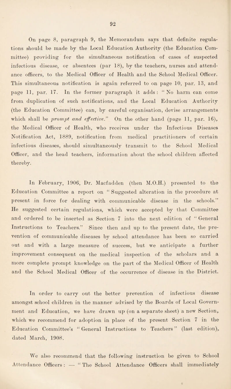 On page 8, paragraph 9, the Memorandum says that definite regula¬ tions should be made by the Local Education Authority (the Education Com¬ mittee) providing for the simultaneous notification of cases of suspected infectious disease, or absentees (par 18), by the teachers, nurses and attend¬ ance officers, to the Medical Officer of Health and the School Medical Officer. This simultaneous notification is again referred to on page 10, par. 13, and page 11, par. 17. In the former paragraph it adds: “ No harm can come from duplication of such notifications, and the Local Education Authority (the Education Committee) can, by careful organisation, devise arrangements which shall be prompt and effectiveOn the other hand (page 11, par. 16), the Medical Officer of Health, who receives under the Infectious Diseases Notification Act, 1889, notification from medical practitioners of certain infectious diseases, should simultaneously transmit to the School Medical Officer, and the head teachers, information about the school children affected thereby. In February, 1906, Dr. Macfadden (then M.O.H.) presented to the Education Committee a report on “ Suggested alteration in the procedure at present in force for dealing with communicable disease in the schools.” He suggested certain regulations, which were accepted by that Committee and ordered to be inserted as Section 7 into the next edition of “ General Instructions to Teachers.” Since then and up to the present date, the pre¬ vention of communicable diseases by school attendance has been so carried out and with a large measure of success, but we anticipate a further improvement consequent on the medical inspection of the scholars and a more complete prompt knowledge on the part of the Medical Officer of Health and the School Medical Officer of the occurrence of disease in the District. In order to carry out the better prevention of infectious disease amongst school children in the manner advised by the Boards of Local Govern¬ ment and Education, we have drawn up (on a separate sheet) a new Section, which we recommend for adoption in place of the present Section 7 in the Education Committee’s “ General Instructions to Teachers ” (last edition), dated March, 1908. We also recommend that the following instruction be given to School Attendance Officers : — “ The School Attendance Officers shall immediately