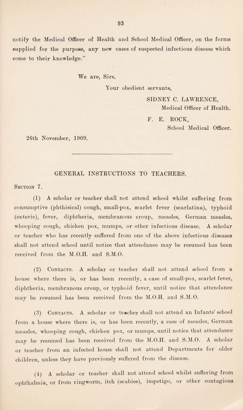 notify the Medical Officer of Health and School Medical Officer, on the forms supplied for the purpose, any new cases of suspected infectious disease which come to their knowledge.” We are, Sirs, Your obedient servants, SIDNEY C. LAWRENCE, Medical Officer of Health. 26th November, 1909. F. E. ROCK, School Medical Officer. GENERAL INSTRUCTIONS TO TEACHERS. Section 7. (1) A scholar or teacher shall not attend school whilst suffering from consumptive (phthisical) cough, small-pox, scarlet fever (scarlatina), typhoid (enteric), fever, diphtheria, membranous croup, measles, German measles, whooping cough, chicken pox, mumps, or other infectious disease. A scholar or teacher who has recently suffered from one of the above infectious diseases shall not attend school until notice that attendance may be resumed has been received from the M.O.H. and S.M.O. (2) Contacts. A scholar or teacher shall not attend school from a house where there is, or has been recently, a case of small-pox, scarlet fever, diphtheria, membranous croup, or typhoid fever, until notice that attendance may be resumed has been received from the M.O.H. and S.M.O. (3) Contacts. A scholar or teacher shall not attend an Infants’ school from a house where there is, or has been recently, a case of measles, German measles, whooping cough, chicken pox, or mumps, until notice that attendance may be resumed has been received from the M.O.H. and S.M.O. A scholar or teacher from an infected house shall not attend Departments for older children, unless they have previously suffered from the disease. (4) A scholar or teacher shall not attend school whilst suffering from ophthalmia, or from ringworm, itch (scabies), impetigo, or other contagious