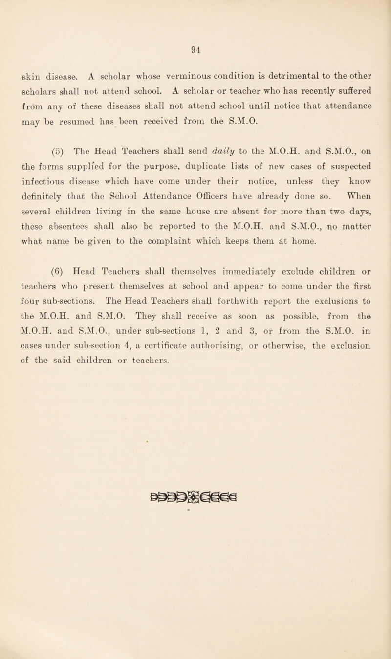 skin disease. A scholar whose verminous condition is detrimental to the other scholars shall not attend school. A scholar or teacher who has recently suffered from any of these diseases shall not attend school until notice that attendance may be resumed has been received from the S.M.O. (5) The Head Teachers shall send daily to the M.O.H. and S.M.O., on the forms supplied for the purpose, duplicate lists of new cases of suspected infectious disease which have come under their notice, unless they know definitely that the School Attendance Officers have already done so. When several children living in the same house are absent for more than two days, these absentees shall also be reported to the M.O.H. and S.M.O., no matter what name be given to the complaint which keeps them at home. (6) Head Teachers shall themselves immediately exclude children or teachers who present themselves at school and appear to come under the first four sub-sections. The Head Teachers shall forthwith report the exclusions to the M.O.H. and S.M.O. They shall receive as soon as possible, from the M.O.H. and S.M.O., under sub-sections 1, 2 and 3, or from the S.M.O. in cases under sub-section 4, a certificate authorising, or otherwise, the exclusion of the said children or teachers.