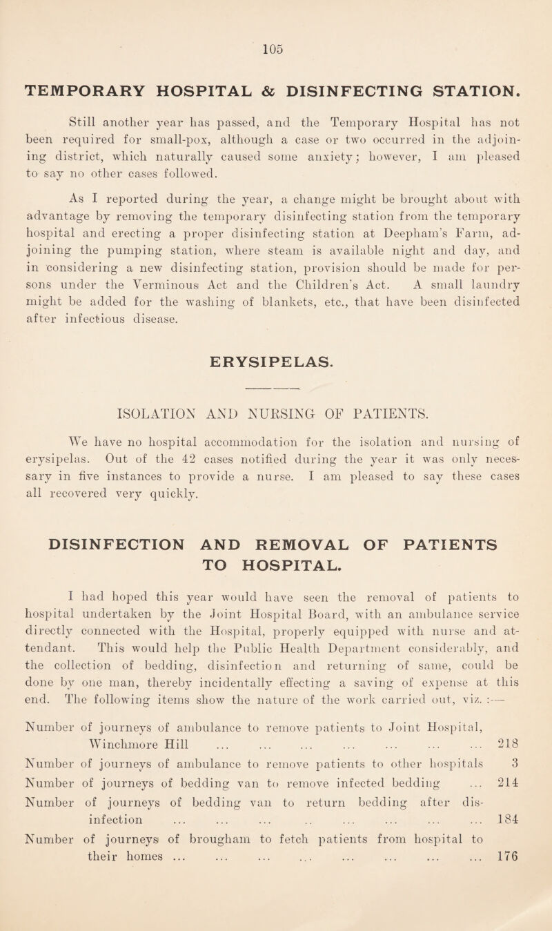 TEMPORARY HOSPITAL & DISINFECTING STATION. Still another year has passed, and the Temporary Hospital has not been required for small-pox, although a case or two occurred in the adjoin¬ ing district, which naturally caused some anxiety; however, I am pleased to say no other cases followed. As I reported during the year, a change might be brought about with advantage by removing the temporary disinfecting station from the temporary hospital and erecting a proper disinfecting station at Deephain’s Farm, ad¬ joining the pumping station, where steam is available night and day, and in considering a new disinfecting station, provision should be made for per¬ sons under the Verminous Act and the Children’s Act. A small laundry might be added for the washing of blankets, etc., that have been disinfected after infectious disease. ERYSIPELAS. ISOLATION AND NURSING OF PATIENTS. We have no hospital accommodation for the isolation and nursing of erysipelas. Out of the 42 cases notified during the year it was only neces¬ sary in five instances to provide a nurse. I am pleased to say these cases all recovered very quickly. DISINFECTION AND REMOVAL OF PATIENTS TO HOSPITAL. I had hoped this year would have seen the removal of patients to hospital undertaken by the Joint Hospital Board, with an ambulance service directly connected with the Hospital, properly equipped with nurse and at¬ tendant. This would help the Public Health Department considerably, and the collection of bedding, disinfection and returning of same, could be done by one man, thereby incidentally effecting a saving of expense at this end. The following items show the nature of the work carried out, viz. :— Number of journeys of ambulance to remove patients to Joint Hospital, Winchmore Hill ... ... ... ... ... ... ... 218 Number of journeys of ambulance to remove patients to other hospitals 3 Number of journeys of bedding van to remove infected bedding ... 214 Number of journeys of bedding van to return bedding after dis¬ infection ... ... ... .. ... ... ... ... 184 Number of journeys of brougham to fetch patients from hospital to their homes ... ... ... ... ... ... ... ... 176