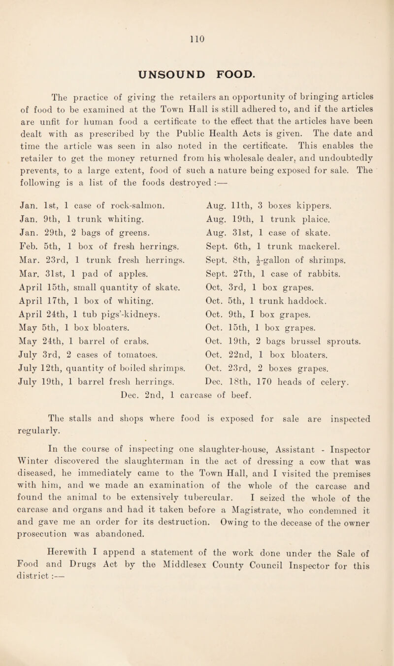 UNSOUND FOOD. The practice of giving the retailers an opportunity of bringing articles of food to be examined at the Town Hall is still adhered to, and if the articles are unfit for human food a certificate to the effect that the articles have been dealt with as prescribed by the Public Health Acts is given. The date and time the article was seen in also noted in the certificate. This enables the retailer to get the money returned from his wholesale dealer, and undoubtedly prevents, to a large extent, food of such a nature being exposed for sale. The following is a list of the foods destroyed :— Jan. 1st, 1 case of rock-salmon. Jan. 9th, 1 trunk whiting. Jan. 29th, 2 bags of greens. Feb. 5th, 1 box of fresh herrings. Mar. 23rd, 1 trunk fresh herrings. Mar. 31st, 1 pad of apples. April 15th, small quantity of skate. April 17th, 1 box of whiting. April 24th, 1 tub pigs’-kidneys. May 5th, 1 box bloaters. May 24th, 1 barrel of crabs. July 3rd, 2 cases of tomatoes. July 12th, quantity of boiled shrimps. July 19th, Aug. 11th, 3 boxes kippers. Aug. 19th, 1 trunk plaice. Aug. 31st, 1 case of skate. Sept. 6th,, 1 trunk mackerel. Sept. 8th, ^-gallon of shrimps. Sept. 27th, 1 case of rabbits. Oct. 3rd, 1 box grapes. Oct. 5th, 1 trunk haddock. Oct. 9th,, I box grapes. Oct. 15th, 1 box grapes. Oct. 19th, 2 bags brussel sprouts. Oct. 22nd, 1 box bloaters. Oct. 23rd, 2 boxes grapes. 1 barrel fresh herrings. Dec. 18th„ 170 heads of celery. Dec. 2nd, 1 carcase of beef. The stalls and shops where food is exposed for sale are inspected regularly. In the course of inspecting one slaughter-house, Assistant - Inspector Winter discovered the slaughterman in the act of dressing a cow that was diseased, he immediately came to the Town Hall, and I visited the premises with him, and we made an examination of the whole of the carcase and found the animal to be extensively tubercular. I seized the whole of the carcase and organs and had it taken before a Magistrate, who condemned it and gave me an order for its destruction. Owing to the decease of the owner prosecution was abandoned. Herewith I append a statement of the work done under the Sale of Food and Drugs Act by the Middlesex County Council Inspector for this district :—