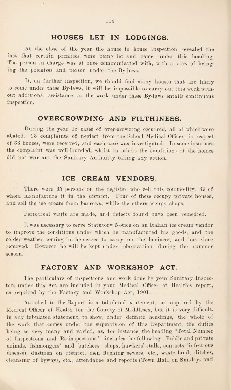 HOUSES LET IN LODGINGS. At the close of the year the house to house inspection revealed the fact that certain premises were being let and came under this heading. The person in charge was at once communicated with, with a view of bring¬ ing the premises and person under the By-laws. If, on further inspection, we should find many houses that are likely to come under these By-laws,, it will be impossible to carry out this work with¬ out additional assistance, as the work under these By-laws entails continuous inspection. OVERCROWDING AND FILTHINESS. During the year 18 cases of over-crowding occurred, all of which were abated. 23 complaints of neglect from the School Medical Officer, in respect of 36 houses, were received, and each case was investigated. In some instances the complaint was well-founded, whilst in others the conditions of the homes did not warrant the Sanitary Authority taking any action. ICE CREAM VENDORS. There were 65 persons on the register who sell this commodity, 62 of whom manufacture it in the district. Four of these occupy private houses, and sell the ice cream from barrows, while the others occupy shops. Periodical visits are made, and defects found have been remedied. It was necessary to serve Statutory Notice on an Italian ice cream vendor to improve the conditions under which he manufactured his goods, and the colder weather coming in, he ceased to carry on the business, and has since removed. However, he will be kept under observation during the summer season. FACTORY AND WORKSHOP ACT. The particulars of inspections and work done by your Sanitary Inspec¬ tors under this Act are included in your Medical Officer of Health’s report, as required by the Factory and Workshop Act, 1901. Attached to the Report is a tabulated statement, as required by the Medical Officer of Health for the County of Middlesex, but it is very difficult, in any tabulated statement, to show, under definite headings, the whole of the work that comes under the supervision of this Department, the duties being so very many and varied, as, for instance, the heading “Total Number of Inspections and Re-inspections ” includes the following : Public and private urinals, fishmongers’ and butchers’ shops, hawkers’ stalls, contacts (infectious disease), dustmen on district, men flushing sewers, etc., waste land, ditches, cleansing of byways, etc., attendance and reports (Town Hall, on Sundays and