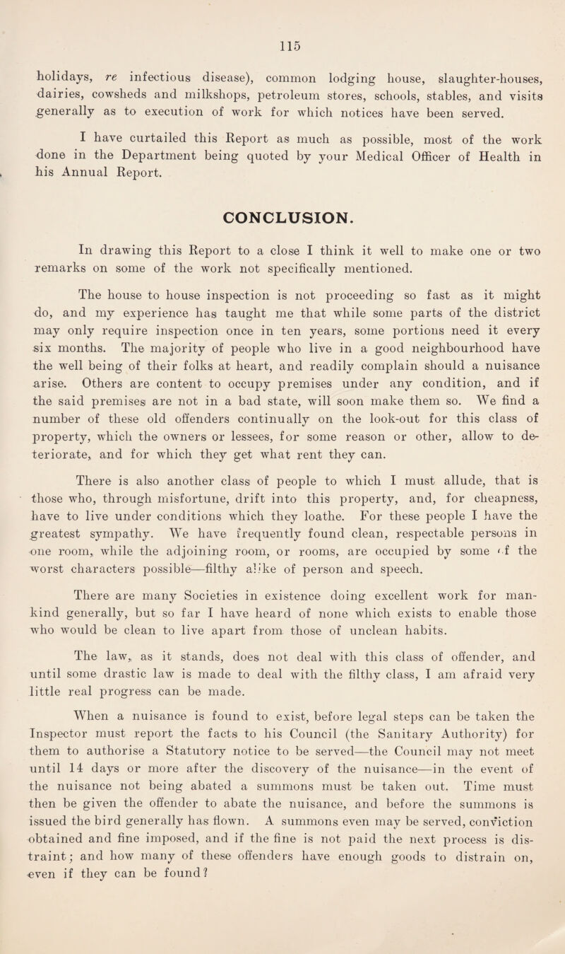 holidays, re infectious disease), common lodging house, slaughter-houses, dairies, cowsheds and milkshops, petroleum stores, schools, stables, and visits generally as to execution of work for which notices have been served. I have curtailed this Report as much as possible, most of the work done in the Department being quoted by your Medical Officer of Health in his Annual Report. CONCLUSION. In drawing this Report to a close I think it well to make one or two remarks on some of the work not specifically mentioned. The house to house inspection is not proceeding so fast as it might do, and my experience lias taught me that while some parts of the district may only require inspection once in ten years, some portions need it every six months. The majority of people who live in a good neighbourhood have the well being of their folks at heart, and readily complain should a nuisance arise. Others are content to occupy premises under any condition, and if the said premises are not in a bad state, will soon make them so. We find a number of these old offenders continually on the look-out for this class of property, which the owners or lessees, for some reason or other, allow to de¬ teriorate, and for which they get what rent they can. There is also another class of people to which I must allude, that is those who, through misfortune, drift into this property, and, for cheapness, have to live under conditions which they loathe. For these people I have the greatest sympathy. We have frequently found clean, respectable persons in one room, while the adjoining room, or rooms, are occupied by some of the worst characters possible—filthy alike of person and speech. There are many Societies in existence doing excellent work for man¬ kind generally, but so far I have heard of none which exists to enable those who would be clean to live apart from those of unclean habits. The law,, as it stands, does not deal with this class of offender, and until some drastic law is made to deal with the filthy class, I am afraid very little real progress can be made. When a nuisance is found to exist, before legal steps can be taken the Inspector must report the facts to his Council (the Sanitary Authority) for them to authorise a Statutory notice to be served—the Council may not meet until 14 days or more after the discovery of the nuisance—in the event of the nuisance not being abated a summons must be taken out. Time must then be given the offender to abate the nuisance, and before the summons is issued the bird generally has flown. A summons even may be served, conviction obtained and fine imposed, and if the fine is not paid the next process is dis¬ traint; and how many of these offenders have enough goods to distrain on, even if they can be found?