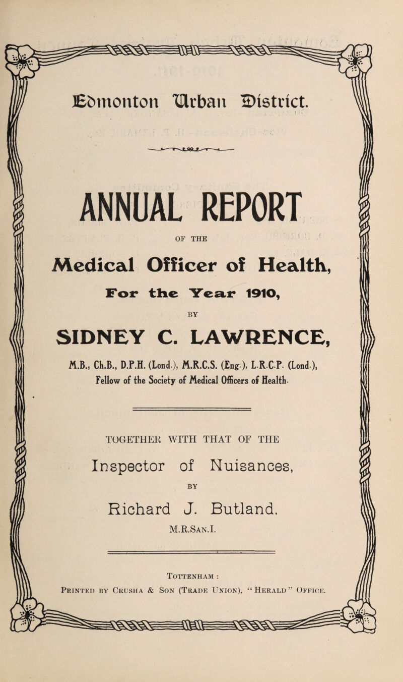 Jbfcmonton vurban District. ANNUAL REPORT OF THE Medical Officer of Health, For the Year 1910, BY SIDNEY C. LAWRENCE, M.B., Ch.B., D.P.H. (Lond), M.R.C.S. (Eng), L-RC-P- (Lond), Fellow of the Society of Medical Officers of Health- TOGETHER WITH THAT OF THE Inspector of Nuisances, BY Richard J. Butland. M.R.San.I. Tottenham : Printed by Crusha & Son (Trade Union), “Herald” Office.