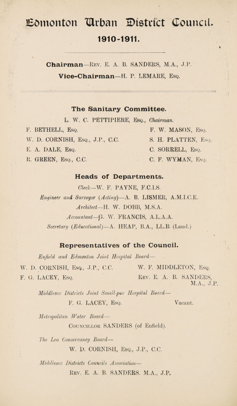 Edmonton XUvban ^District Council. 1910-1911. Chairman—Rev. E. A. B. SANDERS, M.A., J.P. Vice-Chairman—H. P. LEMARE, Esq. The Sanitary Committee. L. W. C. PETTIPIERE, Esq., Chairman. E. BETHELL, Esq. W. D. CORNISH, Esq., J.P., C.C. E. A. DALE, Esq. E. GREEN, Esq., C.C. C. F. WYMAN, Esq. F. W. MASON, Esq. S. H. PLATTEN, Esq C. SORRELL, Esq. Heads of Departments Clerk—W. F. PAYNE, F.C.I.S. Engineer and Surveyor (Acting)—A. B. LISMER, A.M.I.C.E. Architect—H. W. DOBB, M.S.A. Accountant—#G. W. FRANCIS, A.L.A.A. Secretary (Educational)—A. HEAP, B.A., LL.B. (Loud.) Representatives of the Council. Enfield and Edmonton Joint Hospital Board— W. D. CORNISH, Esq, J.P,- C.C. W. F. MIDDLETON, Esq. F. G. LACEY, Esq. Rev. E. A. B. SANDERS M.A, J Middlesex Districts Joint Small-pox Hospital Board— F. G. LACEY, Esq. Vacant. Metropolitan Water Board — Councillor SANDERS (of Enfield). The Lea Conservancy Board— W. D. CORNISH, Esq, J.P, C.C Middlesex Districts Councils Association— Rev. E. A. B. SANDERS. M.A, J.P.