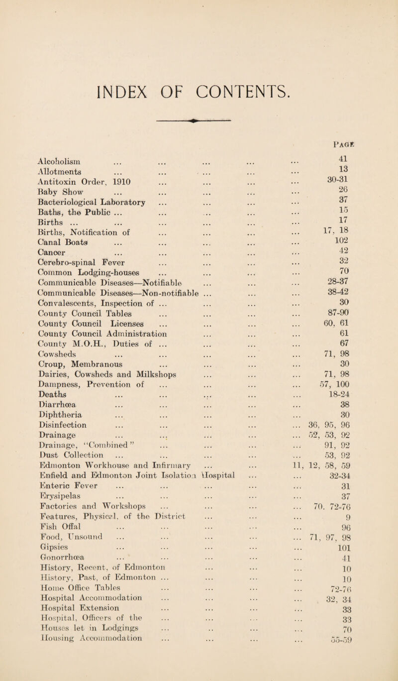 INDEX OF CONTENTS. Alcoholism Allotments ... ... ... Antitoxin Order, 1910 Baby Show Bacteriological Laboratory Baths, the Public ... Births ... Births, Notification of Canal Boats Cancer Cerebro-spinal Fever Common Lodging-houses Communicable Diseases—Notifiable Communicable Diseases—Non-notifiable ... Convalescents, Inspection of ... County Council Tables County Council Licenses County Council Administration County M.O.H., Duties of ... Cowsheds Croup, Membranous Dairies, Cowsheds and Milkshops Dampness, Prevention of Deaths Diarrhoea Diphtheria Disinfection Drainage Drainage, “Combined” Dust Collection Edmonton Workhouse and Infirmary Enfield and Edmonton Joint Isolation Hospital Enteric Fever Erysipelas Factories and Workshops Features, Physical, of the District Fish Offal Food, Unsound Gipsies Gonorrhoea History, Recent, of Edmonton History, Past, of Edmonton ... Home Office Tables Hospital Accommodation Hospital Extension Hospital, Officers of the Hon ses let in Lodgings Housing Accommodation Page 41 13 30-31 26 37 15 17 17, 18 102 42 32 70 28-37 38-42 30 87-90 60, 61 61 67 71, 98 30 71, 98 57, 100 18-24 38 30 36, 95, 96 52, 53, 92 91, 92 53, 92 1, 12, 58, 59 32-34 31 37 70. 72-76 9 96 71, 97, 98 101 41 10 10 72-76 32, 34 33 33 70 55-59
