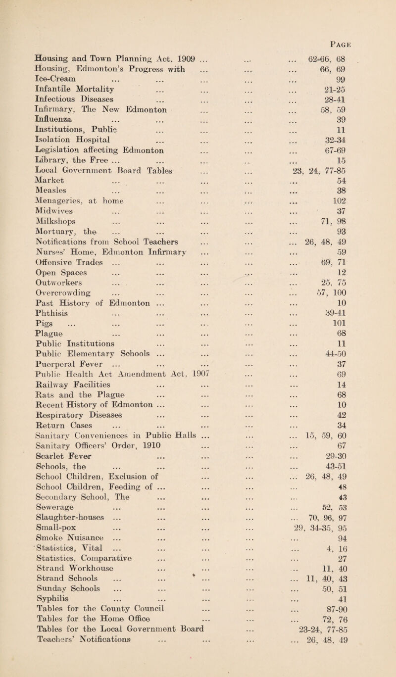 Housing and Town Planning Act, 1909 ... Housing, Edmonton’s Progress with Ice-Cream Infantile Mortality Infectious Diseases Infirmary, The New Edmonton Influenza Institutions, Public Isolation Hospital Legislation affecting Edmonton Library, the Free ... Local Government Board Tables Market Measles Menageries, at home Midwives Milkshops Mortuary, the Notifications from School Teachers Nurses’ Home, Edmonton Infirmary Offensive Trades Open Spaces Outworkers ... Overcrowding Past History of Edmonton ... Phthisis Pigs Plague Public Institutions Public Elementary Schools ... Puerperal Fever Public Health Act Amendment Act, 1907 Railway Facilities Rats and the Plague Recent History of Edmonton ... Respiratory Diseases Return Cases Sanitary Conveniences in Public Halls ... Sanitary Officers’ Order, 1910 Scarlet Fever Schools, the School Children, Exclusion of School Children, Feeding of ... Secondary School, The Sewerage Slaughter-houses ... Small-pox Smoke Nuisance ... Statistics, Vital Statistics, Comparative Strand Workhouse Strand Schools ... ... * ... Sunday Schools Syphilis Tables for the County Council Tables for the Home Office Tables for the Local Government Board Teachers’ Notifications 62-66, 68 66, 69 99 21-25 28-41 58, 59 39 11 32-34 67-69 15 23, 24, 77-85 54 38 102 37 71, 98 93 49 59 71 12 75 . 100 10 39-41 101 68 11 44-50 37 69 14 68 10 42 34 60 67 26, 48, 69, 25, 57, 15, 59, 29-30 43-51 ... 26, 48 , 49 48 43 52, 53 ... 70, 96, 97 29, 34-35, 95 94 4, 16 27 11, 40 ... 11, 40, 43 50, 51 41 87-90 72, 76 23-24, 77-85 ... 26, 48. 49