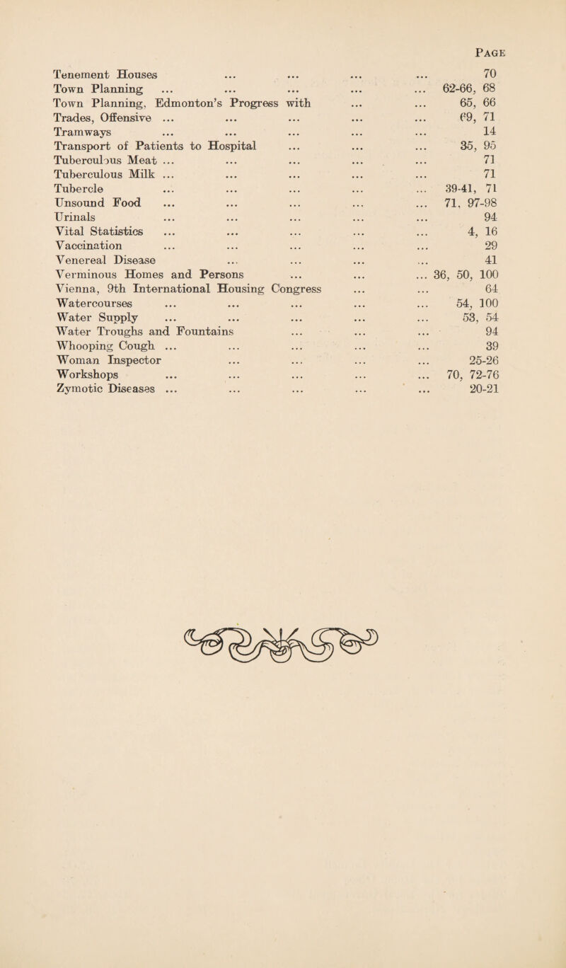 Tenement Houses Town Planning Town Planning, Edmonton’s Progress with Trades, Offensive ... Tramways Transport of Patients to Hospital Tuberculous Meat ... Tuberculous Milk ... Tubercle Unsound Food, Urinals Vital Statistics Vaccination Venereal Disease Verminous Homes and Persons Vienna, 9th International Housing Congress Watercourses Water Supply Water Troughs and Fountains Whooping Cough ... Woman Inspector Workshops Zymotic Diseases ... 70 ... 62-66, 68 65, 66 69, 71 14 35, 95 71 71 ... 39-41, 71 ... 71, 97-98 94 4, 16 29 41 ... 36, 50, 100 64 54, 100 53, 54 94 39 25-26 ... 70, 72-76 20-21