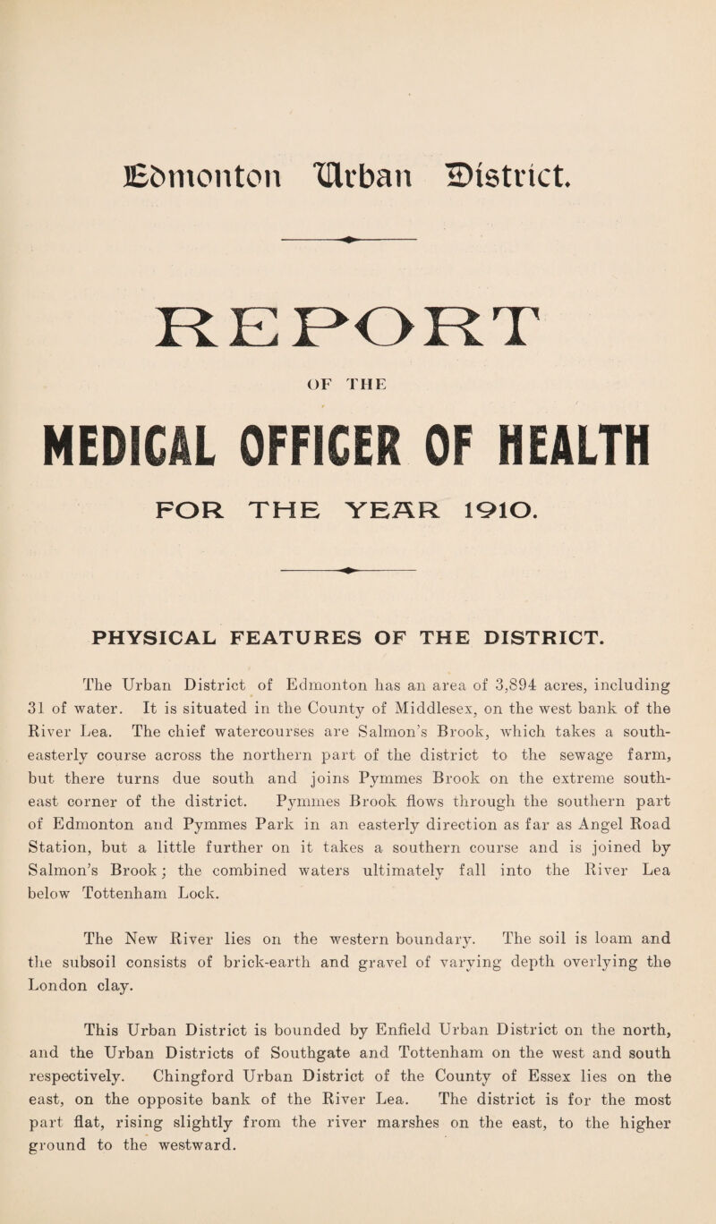 Ebmonton TUrban district MEDICAL OFFICER OF HEALTH FOR THE YEAR 1910. PHYSICAL FEATURES OF THE DISTRICT. The Urban District of Edmonton has an area of 3,894 acres, including 31 of water. It is situated in the County of Middlesex, on the west bank of the River Lea. The chief watercourses are Salmon’s Brook, which takes a south¬ easterly course across the northern part of the district to the sewage farm, but there turns due south and joins Pymmes Brook on the extreme south¬ east corner of the district. Pymmes Brook flows through the southern part of Edmonton and Pymmes Park in an easterly direction as far as Angel Road Station, but a little further on it takes a southern course and is joined by Salmon’s Brook; the combined waters ultimately fall into the River Lea below Tottenham Lock. The New River lies on the western boundary. The soil is loam and the subsoil consists of brick-earth and gravel of varying depth overlying the London clay. This Urban District is bounded by Enfield Urban District on the north, and the Urban Districts of Southgate and Tottenham on the west and south respectively. Chingford Urban District of the County of Essex lies on the east, on the opposite bank of the River Lea. The district is for the most part flat, rising slightly from the river marshes on the east, to the higher ground to the westward.