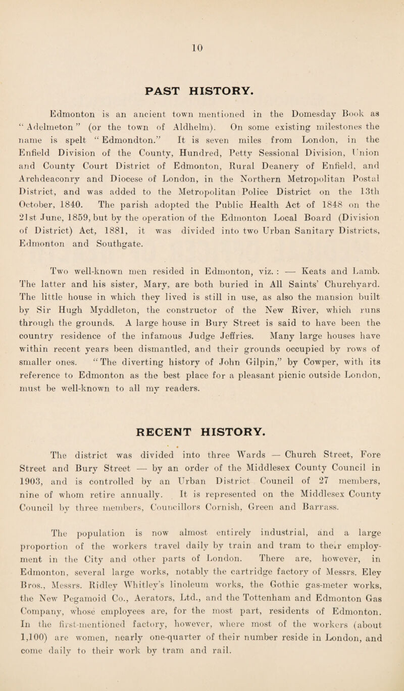 PAST HISTORY. Edmonton is an ancient town mentioned in the Domesday Book as “ Adelmeton ” (or the town of Aldhelm). On some existing milestones the name is spelt “ Edmondton.” It is seven miles from London, in the Enfield Division of the County, Hundred, Petty Sessional Division, Union and County Court District of Edmonton, Rural Deanery of Enfield, and Archdeaconry and Diocese of London, in the Northern Metropolitan Postal District, and was added to the Metropolitan Police District on the 13th October, 1840. The parish adopted the Public Health Act of 1848 on the 21st June, 1859, but by the operation of the Edmonton Local Board (Division of District) Act, 1881, it was divided into two Urban Sanitary Districts, Edmonton and Southgate. Two well-known men resided in Edmonton, viz. : — Keats and Lamb. The latter and his sister, Mary, are both buried in All Saints’ Churchyard. The little house in which they lived is still in use, as also the mansion built by Sir Hugh Myddleton, the constructor of the New River, which runs through the grounds. A large house in Bury Street is said to have been the country residence of the infamous Judge Jeffries. Many large houses have within recent years been dismantled, and their grounds occupied by rows of smaller ones. “ The diverting history of John Gilpin,” by Cowper, with its reference to Edmonton as the best place for a pleasant picnic outside London, must be well-known to all my readers. RECENT HISTORY. • • The district was divided into three Wards — Church Street, Fore Street and Bury Street — by an order of the Middlesex County Council in 1903, and is controlled by an Urban District Council of 27 members, nine of whom retire annually. It is represented on the Middlesex County Council by three members, Councillors Cornish, Green and Barrass. The population is now almost entirely industrial, and a large proportion of the workers travel daily by train and tram to their employ¬ ment in the City and other parts of London. There are, however, in Edmonton, several large works, notably the cartridge factory of Messrs. Eley Bros., Messrs. Ridley Whitley’s linoleum works, the Gothic gas-meter works, the New Pegamoid Co., Aerators, Ltd., and the Tottenham and Edmonton Gas Company, whose employees are, for the most part, residents of Edmonton. In the first-mentioned factory, however, where most of the workers (about 1,100) are women, nearly one-quarter of their number reside in London, and come daily to their work by tram and rail.