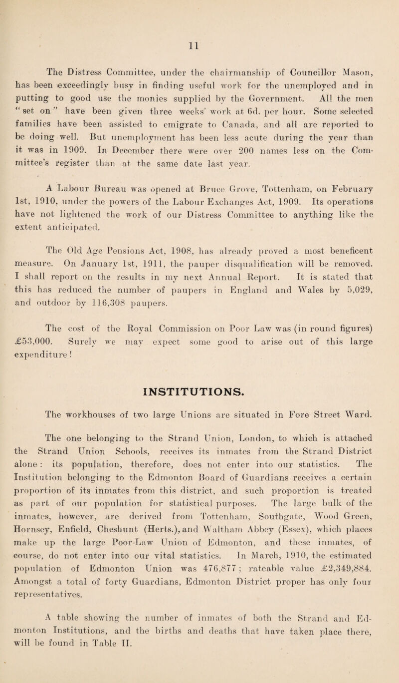 11 The Distress Committee, under the chairmanship of Councillor Mason, has been \exceedingly busy in finding useful work for the unemployed and in putting to good use the monies supplied by the Government. All the men “ set on ” have been given three weeks’ work at 6d. per hour. Some selected families have been assisted to emigrate to Canada, and all are reported to be doing well. But unemployment has been less acute during the year than it was in 1909. In December there were over 200 names less on the Com¬ mittee’s register than at the same date last year. A Labour Bureau was opened at Bruce Grove, Tottenham, on February 1st, 1910, under the powers of the Labour Exchanges Act, 1909. Its operations have not lightened the work of our Distress Committee to anything like the extent anticipated. The Old Age Pensions Act, 1908, has already proved a most beneficent measure. On January 1st, 1911, the pauper disqualification will be removed. I shall report on the results in my next Annual Report. It is stated that this has reduced the number of paupers in England and Wales by 5,029, and outdoor by 116,308 paupers. The cost of the Royal Commission on Poor Law was (in round figures) <£53,000. Surely we may expect some good to arise out of this large expenditure ! INSTITUTIONS. The workhouses of two large Unions are situated in Fore Street Ward. The one belonging to the Strand Union, London, to which is attached the Strand Union Schools, receives its inmates from the Strand District alone : its population, therefore, does not enter into our statistics. The Institution belonging to the Edmonton Board of Guardians receives a certain proportion of its inmates from this district, and such proportion is treated as part of our population for statistical purposes. The large bulk of the inmates, however, are derived from Tottenham, Southgate, Wood Green, Hornsey, Enfield, Cheshunt (Herts.), and Waltham Abbey (Essex), which places make up the large Poor-Law Union of Edmonton, and these inmates, of course, do not enter into our vital statistics. In March, 1910, the estimated population of Edmonton Union was 476,877 ; rateable value £2,349,884. Amongst a total of forty Guardians, Edmonton District proper has only four representatives. A table showing the number of inmates of both the Strand and Ed¬ monton Institutions, and the births and deaths that have taken place there,