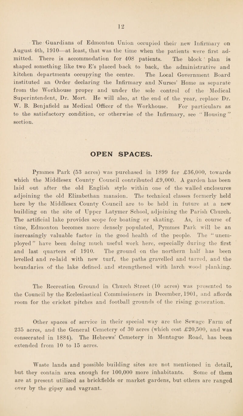 The Guardians of Edmonton Union occupied their new Infirmary on August 4th, 1910—at least, that was the time when the patients were first ad¬ mitted. There is accommodation for 408 patients. The block ’ plan is shaped something like two E’s placed back to back, the administrative and kitchen departments occupying the centre. The Local Government Board instituted an Order declaring the Infirmary and Nurses’ Home as separate from the Workhouse proper and under the sole control of the Medical Superintendent, Dr. Mort. He will also, at the end of the year, replace Dr. W. B. Benjafield as Medical Officer of the Workhouse. For particulars as to the satisfactory condition, or otherwise of the Infirmary, see “ Housing ’* section. OPEN SPACES. Pyrnmes Park (53 acres) was purchased in 1899 for £36,000, towards which the Middlesex County Council contributed £9,000. A garden has been laid out after the old English style within one of the walled enclosures adjoining the old Elizabethan mansion. The technical classes formerly held here by the Middlesex County Council are to be held in future at a new building on the site of Upper Latymer School, adjoining the Parish Church. The artificial lake provides scope for boating or skating. As, in course of time, Edmonton becomes more densely populated, Pyrnmes Park will be an increasingly valuable factor in the good health of the people. The “ unem¬ ployed ” have been doing much useful work here, especially during the first and last quarters of 1910. The ground on the northern half has been levelled and re-laid with new turf, the paths gravelled and tarred, and the boundaries of the lake defined, and strengthened with larch wood planking. The Recreation Ground in Church Street (10 acres) was presented to the Council by the Ecclesiastical Commissioners in December, 1901, and affords room for the cricket pitches and football grounds of the rising generation. Other spaces of service in their special way are the Sewage Farm of 235 acres, and the General Cemetery of 30 acres (which cost £20,500, and was consecrated in 1884). The Hebrews’ Cemetery in Montague Road, has been extended from 10 to 15 acres. Waste lands and possible building sites are not mentioned in detail, but they contain area enough for 100,000 more inhabitants. Some of them are at present utilized as brickfields or market gardens, but others are ranged over by the gipsy and vagrant.