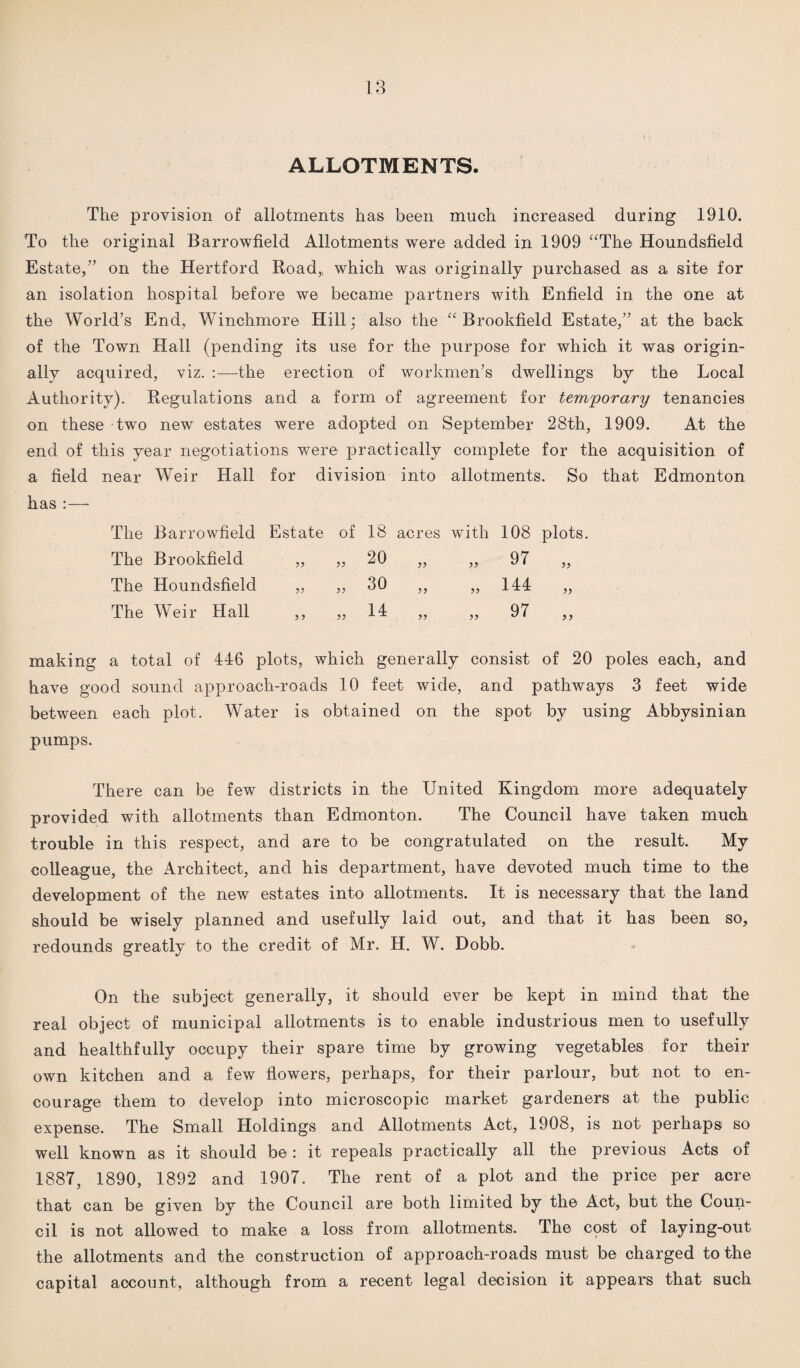 ALLOTMENTS. The provision of allotments has been much increased during 1910. To the original Barrowfield Allotments were added in 1909 “The Houndsfield Estate/’ on the Hertford Road,, which was originally purchased as a site for an isolation hospital before we became partners with Enfield in the one at the World’s End, Winchmore Hill; also the “Brookfield Estate,” at the back of the Town Hall (pending its use for the purpose for which it was origin¬ ally acquired, viz. :—the erection of workmen’s dwellings by the Local Authority). Regulations and a form of agreement for temporary tenancies on these two new estates were adopted on September 28th, 1909. At the end of this year negotiations were practically complete for the acquisition of a field near Weir Hall for division into allotments. So that Edmonton has :— The Barrowfield Estate of 18 acres with 108 plots. The Brookfield 33 33 20 33 33 97 „ The Houndsfield 33 33 30 33 33 144 „ The Weir Hall 5 3 33 14 33 33 97 „ making a total of 446 plots, which generally consist of 20 poles each, and have good sound approach-roads 10 feet wide, and pathways 3 feet wide between each plot. Water is obtained on the spot by using Abbysinian pumps. There can be few districts in the United Kingdom more adequately provided with allotments than Edmonton. The Council have taken much trouble in this respect, and are to be congratulated on the result. My colleague, the Architect, and his department, have devoted much time to the development of the new estates into allotments. It is necessary that the land should be wisely planned and usefully laid out, and that it has been so, redounds greatly to the credit of Mr. H. W. Dobb. On the subject generally, it should ever be kept in mind that the real object of municipal allotments is to enable industrious men to usefully and healthfully occupy their spare time by growing vegetables for their own kitchen and a few flowers, perhaps, for their parlour, but not to en¬ courage them to develop into microscopic market gardeners at the public expense. The Small Holdings and Allotments Act, 1908, is not perhaps so well known as it should be: it repeals practically all the previous Acts of 1887, 1890, 1892 and 1907. The rent of a plot and the price per acre that can be given by the Council are both limited by the Act, but the Coun¬ cil is not allowed to make a loss from allotments. The cost of laying-out the allotments and the construction of approach-roads must be charged to the capital account, although from a recent legal decision it appears that such