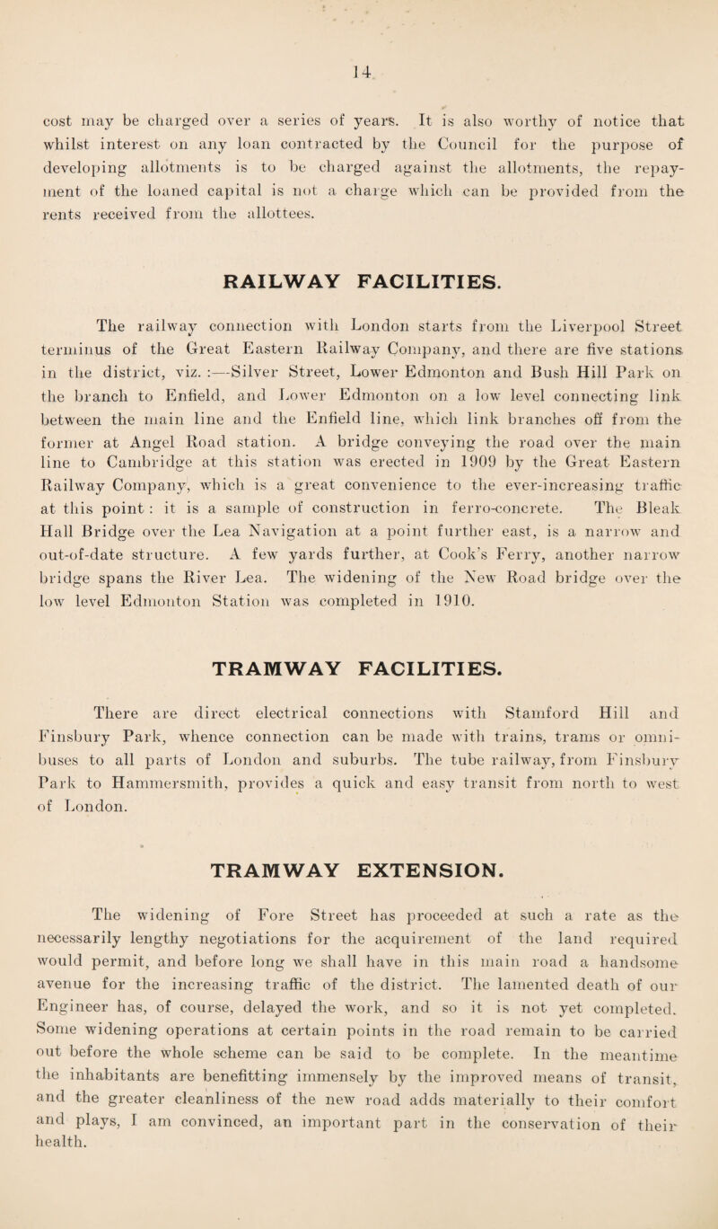 cost may be charged over a series of years. It is also worthy of notice that whilst interest on any loan contracted by the Council for the purpose of developing allotments is to be charged against the allotments, the repay¬ ment of the loaned capital is not a charge which can be provided from the rents received from the allottees. RAILWAY FACILITIES. The railway connection with London starts from the Liverpool Street terminus of the Great Eastern Railway Company, and there are five stations, in the district, viz. :—Silver Street, Lower Edmonton and Bush Hill Park on the branch to Enfield, and Lower Edmonton on a low level connecting link between the main line and the Enfield line, which link branches off from the former at Angel Road station. A bridge conveying the road over the main line to Cambridge at this station was erected in 1909 by the Great Eastern Railway Company, which is a great convenience to the ever-increasing traffic at this point : it is a sample of construction in ferro-concrete. The Bleak Hall Bridge over the Lea Navigation at a point further east, is a narrow and out-of-date structure. A few yards further, at Cook's Ferry, another narrow bridge spans the River Lea. The widening of the New Road bridge over the low level Edmonton Station was completed in 1910. TRAMWAY FACILITIES. There are direct electrical connections with Stamford Hill and Finsbury Park, whence connection can be made with trains, trams or omni¬ buses to all parts of London and suburbs. The tube railway, from Finsbury Park to Hammersmith, provides a quick and easy transit from north to west of London. TRAMWAY EXTENSION. The widening of Fore Street has proceeded at such a rate as the necessarily lengthy negotiations for the acquirement of the land required would permit, and before long we shall have in this main road a handsome avenue for the increasing traffic of the district. The lamented death of our Engineer has, of course, delayed the work, and so it is not yet completed. Some widening operations at certain points in the road remain to be carried out before the whole scheme can be said to be complete. In the meantime the inhabitants are benefiting immensely by the improved means of transit, and the greater cleanliness of the new road adds materially to their comfort and plays, I am convinced, an important part in the conservation of their health.