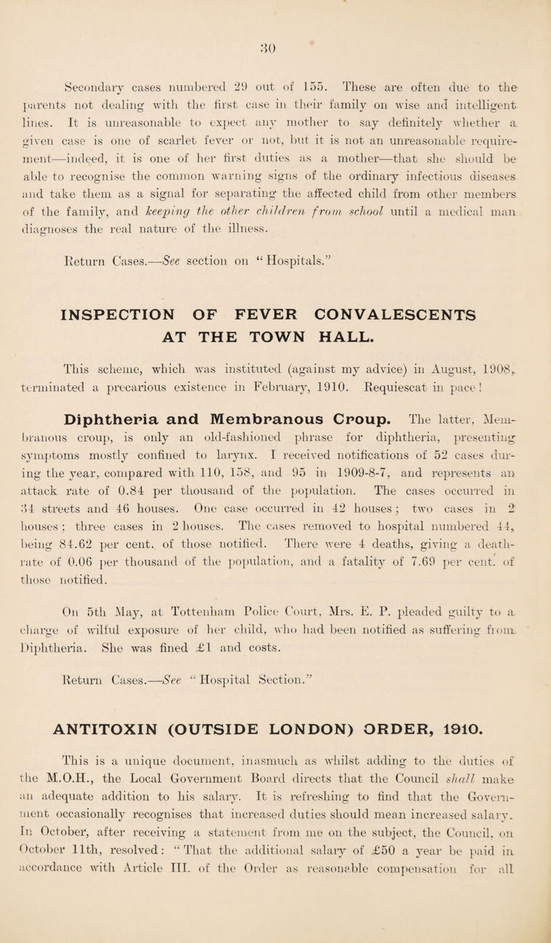 30 Secondary cases numbered 29 out of 155. These are often due to the parents not dealing with the first case in their family on wise and intelligent lines. It is unreasonable to expect any mother to say definitely whether a given case is one of scarlet fever or not, but it is not an unreasonable require¬ ment—-indeed, it is one of her first duties as a mother—that she should be able to recognise the common warning signs of the ordinary infectious diseases and take them as a signal for separating the affected child from other members of the family, and keeping the other children from school until a medical man diagnoses the real nature of the illness. Return Cases.—See section on “Hospitals.” INSPECTION OF FEVER CONVALESCENTS AT THE TOWN HALL. This scheme, which was instituted (against my advice) in August, 1908, terminated a precarious existence in February, 1910. Requiescat in pace! Diphtheria and Membranous Croup. The latter, Mem¬ branous croup, is only an old-fashioned phrase for diphtheria, presenting symptoms mostly confined to larynx. I received notifications of 52 cases dur¬ ing the year,, compared with 110, 158, and 95 in 1909-8-7, and represents an attack rate of 0.84 per thousand of the population. The cases occurred in 34 streets and 46 houses. One case occurred in 42 houses ; two cases in 2 houses; three cases in 2 houses. The cases removed to hospital numbered 44, being 84.62 per cent, of those notified. There were 4 deaths, giving a death- rate of 0.06 per thousand of the population, and a fatality of 7.69 per cent, of those notified. On 5th May, at Tottenham Police Court, Mrs. E. P. pleaded guilty to a charge of wilful exposure of her child, who had been notified as suffering from Diphtheria. She was fined <£1 and costs. Return Cases.—See “ Hospital Section.” ANTITOXIN (OUTSIDE LONDON) ORDER, 1910. This is a unique document, inasmuch as whilst adding to the duties of the M.O.H., the Local Government Board directs that the Council shall make an adequate addition to his salary. It is refreshing to find that the Govern¬ ment occasionally recognises that increased duties should mean increased salary. In October, after receiving a statement from me on the subject, the Council, on October 11th, resolved: “That the additional salary of £50 a year be paid in accordance with Article III. of the Order as reasonable compensation for all