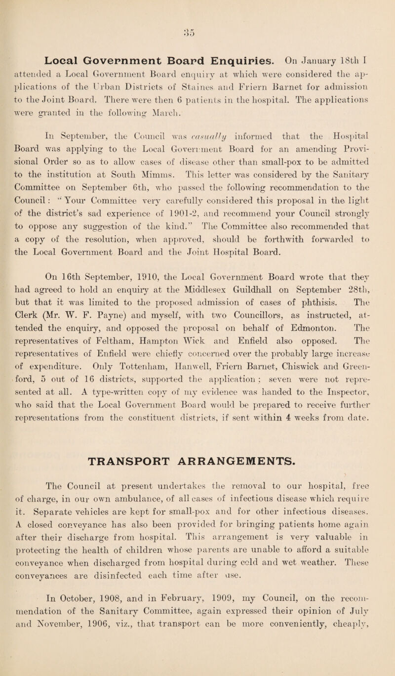 Local Government Board Enquiries. On January 18th I attended a Local Government Board enquiry at which were considered the ap¬ plications of the Urban Districts of Staines and Friern Barnet for admission to the Joint Board. There were then 6 patients in the hospital. The applications were granted in the following March. In September, the Council was casually informed that the Hospital Board was applying to the Local Government Board for an amending Provi¬ sional Order so as to allow cases of disease other than small-pox to be admitted to the institution at South Mimnis. This letter was considered by the Sanitary Committee on September 6th, who passed the following recommendation to the Council: “ Your Committee very carefully considered this proposal in the light of the district’s sad experience of 1901-2, and recommend your Council strongly to oppose any suggestion of the kind.” The Committee also recommended that a copy of the resolution, when approved, should be forthwith forwarded to the Local Government Board and the Joint Hospital Board. On 16th September, 1910, the Local Government Board wrote that they had agreed to hold an enquiry at the Middlesex Guildhall on September 28th, but that it was limited to the proposed admission of cases of phthisis. The Clerk (Mr. W. F. Payne) and myself, with two Councillors, as instructed, at¬ tended the enquiry, and opposed the proposal on behalf of Edmonton. The representatives of Feltham, Hampton Wick and Enfield also opposed. The representatives of Enfield were chiefly concerned over the probably large increase of expenditure. Only Tottenham, Hanwell, Friern Barnet, Chiswick and Green- ford, 5 out of 16 districts, supported the application ; seven were not repre¬ sented at all. A type-written copy of my evidence was handed to the Inspector, who said that the Local Government Board would be prepared to receive further representations from the constituent districts, if sent within 4 weeks from date. TRANSPORT ARRANGEMENTS. The Council at present undertakes the removal to our hospital, free of charge, in our own ambulance, of all cases of infectious disease which require it. Separate vehicles are kept for small-pox and for other infectious diseases. A closed conveyance has also been provided for bringing patients home again after their discharge from hospital. This arrangement is very valuable in protecting the health of children whose parents are unable to afford a suitable conveyance when discharged from hospital during cold and wet weather. These conveyances are disinfected each time after vise. In October, 1908, and in February, 1909, my Council, on the recom¬ mendation of the Sanitary Committee, again expressed their opinion of July and November, 1906, viz., that transport can be more conveniently, cheaply,