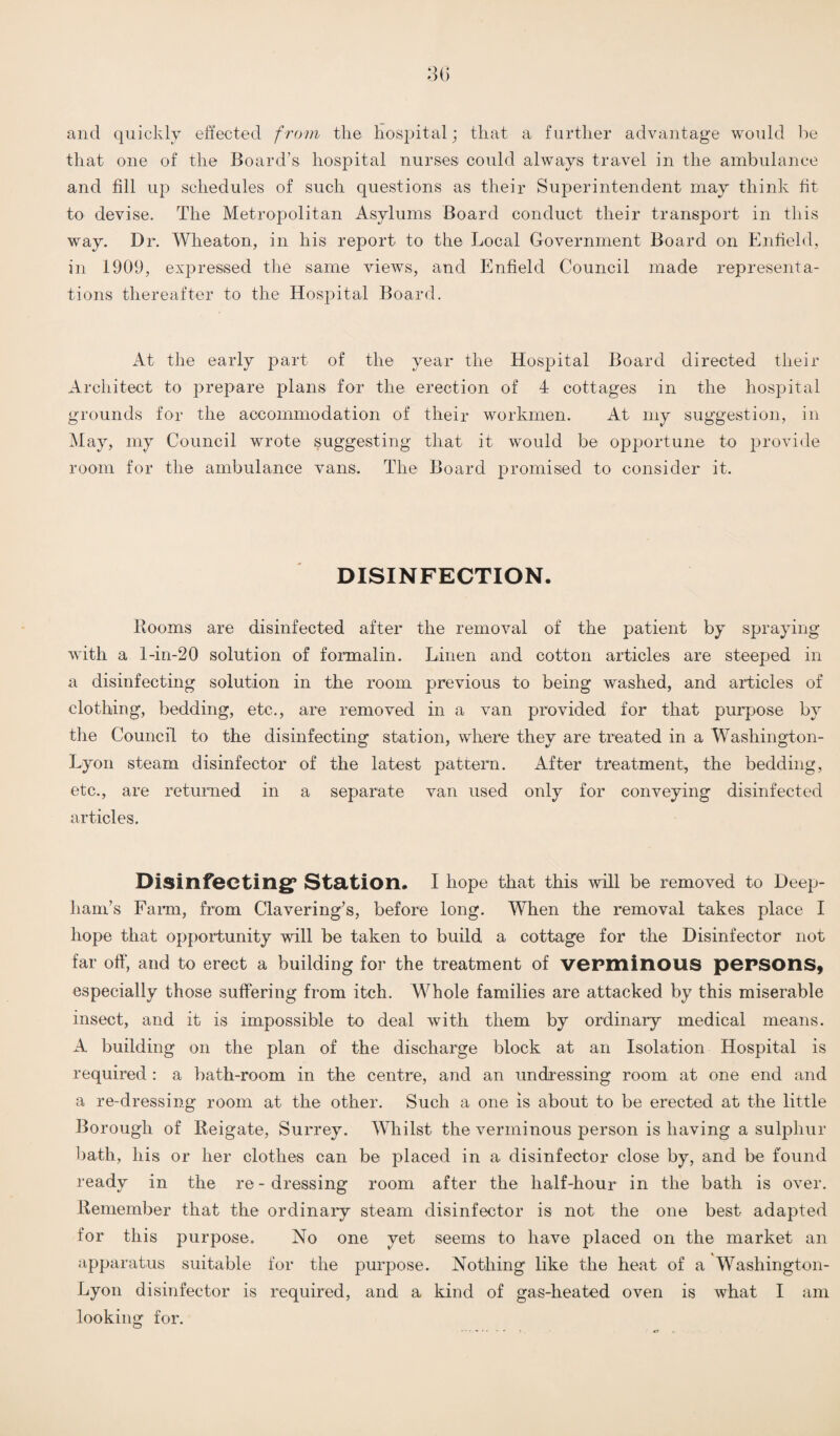 and quickly effected from the hospital; that a further advantage would be that one of the Board’s hospital nurses could always travel in the ambulance and fill up schedules of such questions as their Superintendent may think fit to devise. The Metropolitan Asylums Board conduct their transport in this way. Dr. Wheaton, in his report to the Local Government Board on Enfield, in 1909, expressed the same views, and Enfield Council made representa¬ tions thereafter to the Hospital Board. At the early part of the year the Hospital Board directed their Architect to prepare plans for the erection of 4 cottages in the hospital grounds for the accommodation of their workmen. At my suggestion, in May, my Council wrote suggesting that it would be opportune to provide room for the ambulance vans. The Board promised to consider it. DISINFECTION. Rooms are disinfected after the removal of the patient by spraying with a 1-in-20 solution of formalin. Linen and cotton articles are steeped in a disinfecting solution in the room previous to being washed, and articles of clothing, bedding, etc., are removed in a van provided for that purpose by the Council to the disinfecting station, where they are treated in a Washington- Lyon steam disinfector of the latest pattern. After treatment, the bedding, etc., are returned in a separate van used only for conveying disinfected articles. Disinfecting* Station. I hope that this will be removed to Deep- ham’s Farm, from Clavering’s, before long. When the removal takes place I hope that opportunity will be taken to build a cottage for the Disinfector not far off, and to erect a building for the treatment of verminous persons, especially those suffering from itch. Whole families are attacked by this miserable insect, and it is impossible to deal with them by ordinary medical means. A building on the plan of the discharge block at an Isolation Hospital is required : a bath-room in the centre, and an undressing room at one end and a re-dressing room at the other. Such a one is about to be erected at the little Borough of Reigate, Surrey. Whilst the verminous person is having a sulphur bath, his or her clothes can be placed in a disinfector close by, and be found ready in the re - dressing room after the half-hour in the bath is over. Remember that the ordinary steam disinfector is not the one best adapted for this purpose. No one yet seems to have placed on the market an apparatus suitable for the purpose. Nothing like the heat of a Washington- Lyon disinfector is required, and a kind of gas-heated oven is what I am looking for.