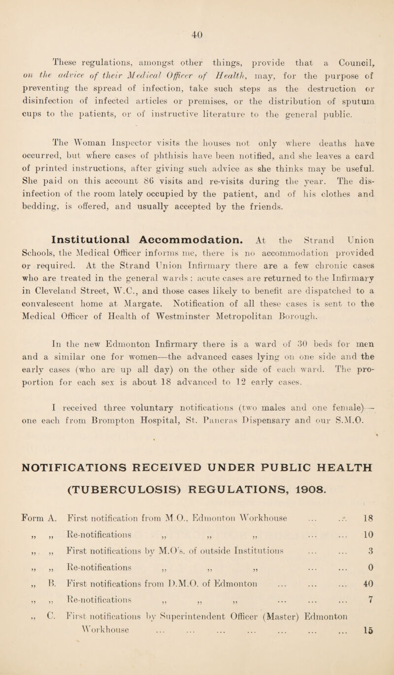 These regulations, amongst other things, provide that a Council, on the advice of their Medical Officer of Health, may, for the purpose of preventing the spread of infection, take such steps as the destruction or disinfection of infected articles or premises, or the distribution of sputum cups to the patients, or of instructive literature to the general public. The Woman Inspector visits the houses not only where deaths have occurred, but where cases of phthisis have been notified,, and she leaves a card of printed instructions, after giving such advice as she thinks may be useful. She paid on this account 86 visits and re-visits during the year. The dis¬ infection of the room lately occupied by the patient, and of his clothes and bedding, is offered, and usually accepted by the friends. Institutional Accommodation. At the Strand Union Schools, the Medical Officer informs me, there is no accommodation provided or required. At the Strand Union Infirmary there are a few chronic cases who are treated in the general wards : acute cases are returned to the Infirmary in Cleveland Street, W.C., and those cases likely to benefit are dispatched to a convalescent home at Margate. Notification of all these cases is sent to the Medical Officer of Health of Westminster Metropolitan Borough. In the new Edmonton Infirmary there is a ward of 30 beds for men and a similar one for women—the advanced cases lying on one side and the early cases (who are up all day) on the other side of each ward. The pro¬ portion for each sex is about 18 advanced to 12 early cases. I received three voluntary notifications (two males and one female)— one each from Brompton Hospital, St. Pancras Dispensary and our S.M.O. NOTIFICATIONS RECEIVED UNDER PUBLIC HEALTH (TUBERCULOSIS) REGULATIONS, 1908. Form A. First notification from M O.. Edmonton Workhouse ... ... 18 „ ,, Re-notifications ,, ,, ,, ... ... 10 ,,. ,, First notifications by M.O’s. of outside Institutions ... ... 3 ,, ,, Re-notifications ,, ,, ,, ...... 0 ,, B. First notifications from I).M.O. of Edmonton ... ... ... 40 ,, Re-notifications ,, ,, ,, ... ... ... 7 C. First notifications by Superintendent Officer (Master) Edmonton Workhouse 15