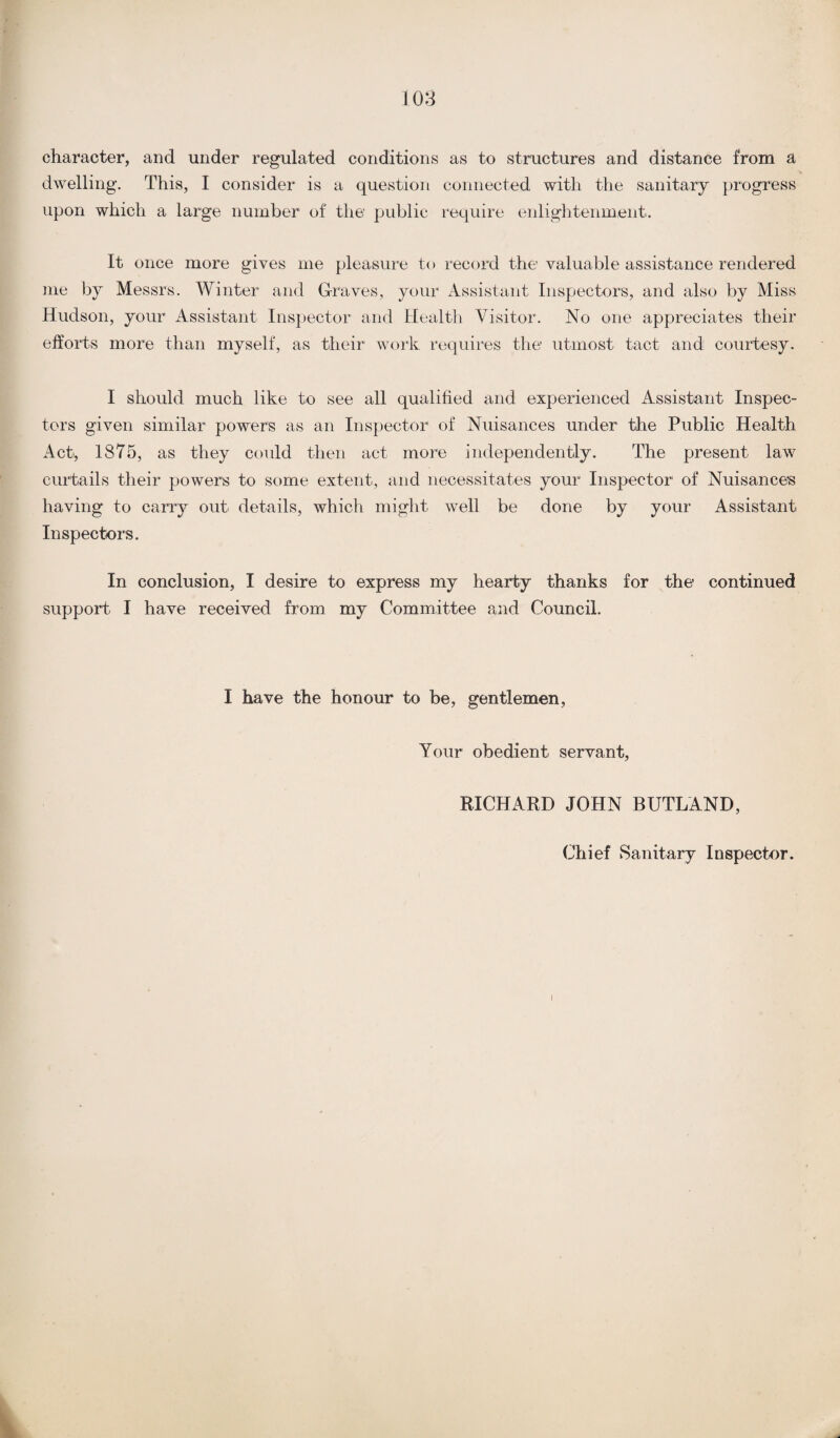 character, and under regulated conditions as to structures and distance from a dwelling. This, I consider is a question connected with the sanitary progress upon which a large number of the’ public require enlightenment. It once more gives me pleasure to record the valuable assistance rendered me by Messrs. Winter and Graves, your Assistant Inspectors, and also by Miss Hudson, your Assistant Inspector and Health Visitor. No one appreciates their efforts more than myself, as their work requires the utmost tact and courtesy. I should much like to see all qualified and experienced Assistant Inspec¬ tors given similar powers as an Inspector of Nuisances under the Public Health Act, 1875, as they could then act more independently. The present law curtails their powers to some extent, and necessitates your Inspector of Nuisance’s having to carry out. details, which might well be done by your Assistant Inspectors. In conclusion, I desire to express my hearty thanks for the continued support I have received from my Committee and Council. I have the honour to be, gentlemen, Your obedient servant, RICHARD JOHN BUTLAND, Chief Sanitary Inspector.