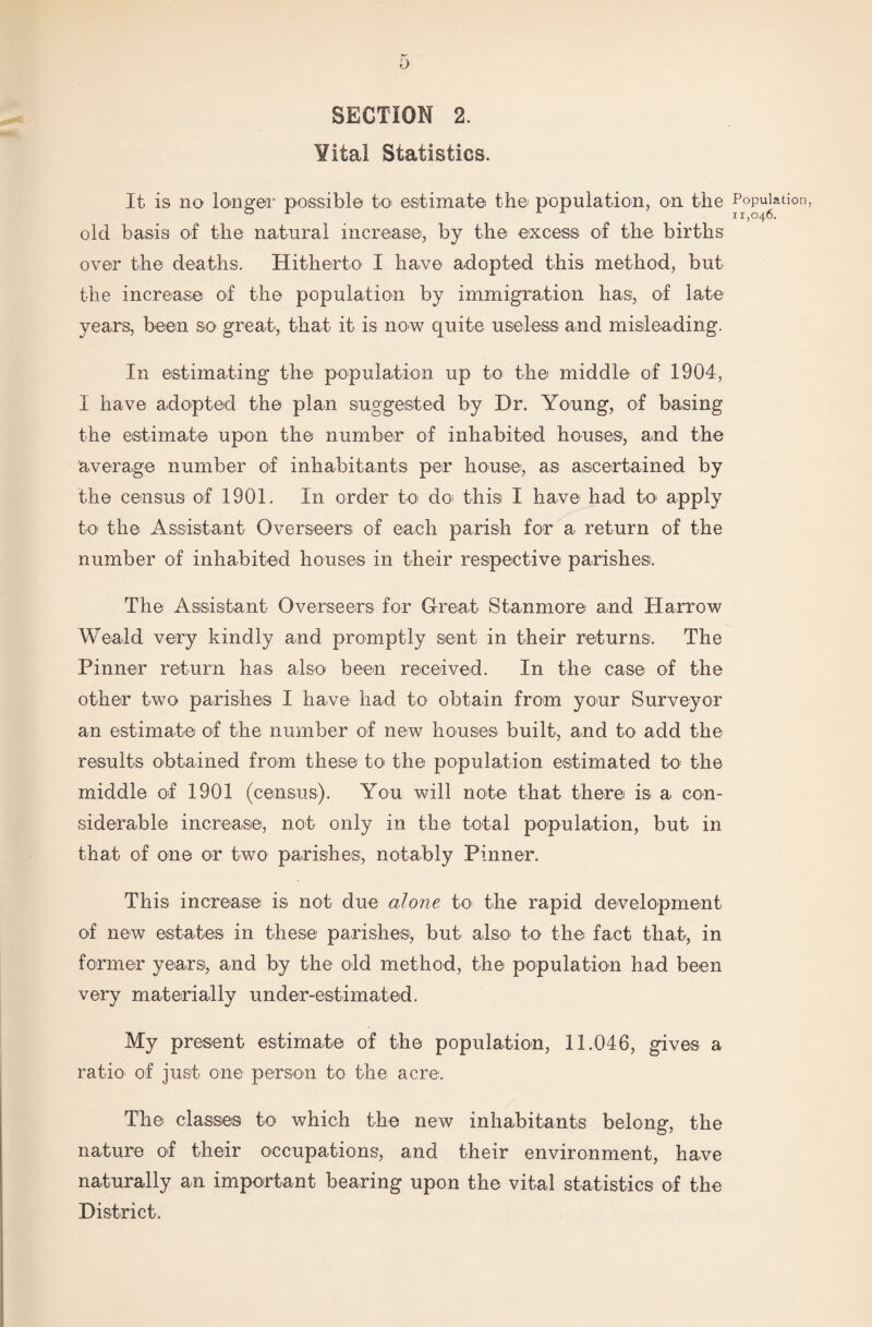 SECTION 2. Yital Statistics. It is no longer possible to estimate the population, on the Popui old basis of the natural increase, by the excess of the births over the deaths. Hitherto I have adopted this method, but the increase of the population by immigration has, of late years, been so great, that it is now quite useless and misleading. In estimating the population up to the middle of 1904, I have adopted the plan suggested by Dr. Young, of basing the estimate upon the number of inhabited houses, and the average number of inhabitants per house, as ascertained by the census of 1901. In order to do this I have had to apply to the Assistant Overseers of each parish for a return of the number of inhabited houses in their respective parishes. The Assistant Overseers for Great Stanmore and Harrow Weald very kindly and promptly sent in their returns. The Pinner return has also been received. In the case of the other two parishes I have had to obtain from your Surveyor an estimate of the number of new houses built, and to add the results obtained from these to the population estimated to the middle of 1901 (census). You will note that there is a con¬ siderable increase, not only in the total population, but in that of one or two parishes, notably Pinner. This increase is not due alone to the rapid development of new estates in these parishes, but also to the fact that, in former years, and by the old method, the population had been very materially under-estimated. My present estimate of the population, 11.046, gives a ratio of just one person to the acre. The classes to which the new inhabitants belong, the nature of their occupations, and their environment, have naturally an important bearing upon the vital statistics of the District.