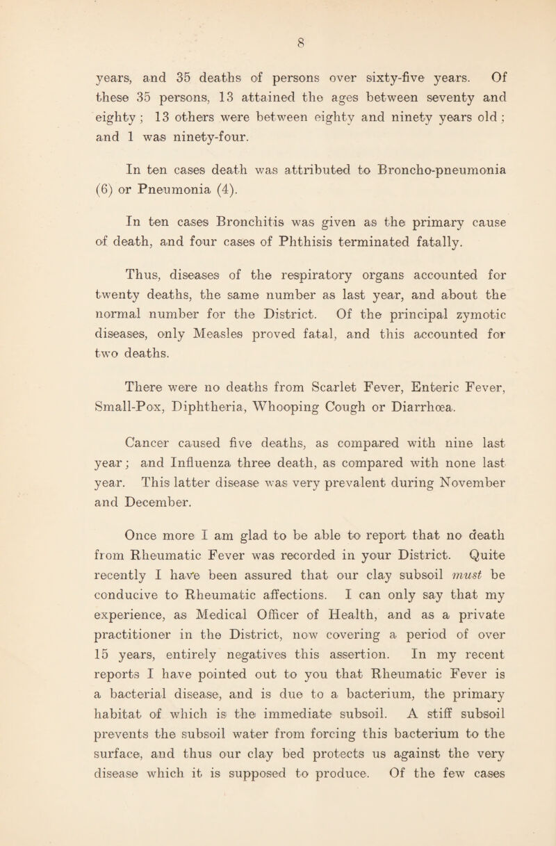 years, and 35 deaths of persons over sixty-five years. Of these 35 persons, 13 attained the ages between seventy and eighty; 13 others were between eighty and ninety years old; and 1 was ninety-four. In ten cases death was attributed to Broncho-pneumonia (6) or Pneumonia (4). In ten cases Bronchitis was given as the primary cause of death, and four cases of Phthisis terminated fatally. Thus, diseases of the respiratory organs accounted for twenty deaths, the same number as last year, and about the normal number for the District. Of the principal zymotic diseases, only Measles proved fatal, and this accounted for two deaths. There were no deaths from Scarlet Fever, Enteric Fever, Small-Pox, Diphtheria, Whooping Cough or Diarrhoea. Cancer caused five deaths, as compared with nine last year; and Influenza three death, as compared with none last year. This latter disease was very prevalent during November and December. Once more I am glad to be able to report that no* death from Rheumatic Fever was recorded in your District. Quite recently I have been assured that our clay subsoil must be conducive to Rheumatic affections. I can only say that my experience, as Medical Officer of Health, and as a private practitioner in the District, now covering a period of over 15 years, entirely negatives this assertion. In my recent reports I have pointed out to you that Rheumatic Fever is a bacterial disease, and is due to a bacterium, the primary habitat of which is the immediate subsoil. A stiff subsoil prevents the subsoil water from forcing this bacterium to the surface, and thus our clay bed protects us against the very disease which it is supposed to produce. Of the few cases