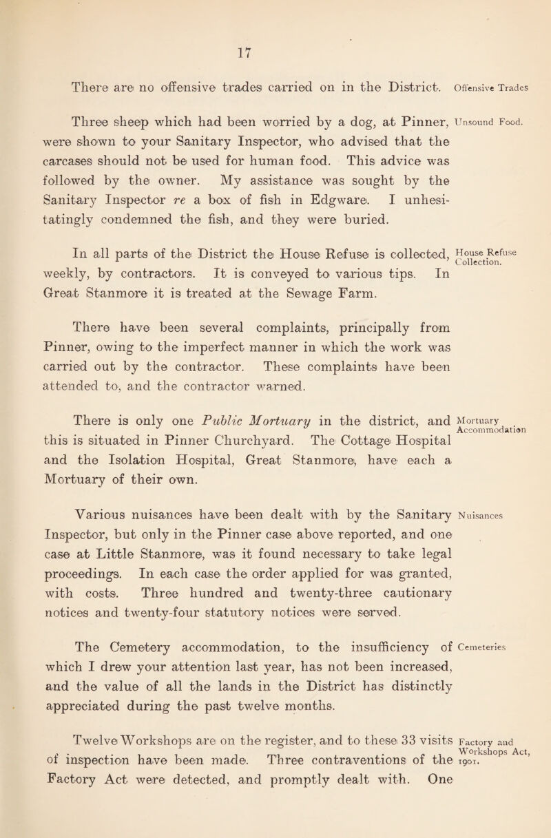 There are no offensive trade© carried on in the District. Offensive Trades Three sheep which had been worried by a dog, at Pinner, Unsound Food, were shown to your Sanitary Inspector, who advised that the carcases should not be used for human food. This advice was followed by the owner. My assistance was sought by the Sanitary Inspector re a box of fish in Edgware. I unhesi¬ tatingly condemned the fish, and they were buried. In all parts of the District the House Refuse is collected, Hoyse .Refuse Collection. weekly, by contractors. It is conveyed to various tips. In Great Stanmore it is treated at the Sewage Farm. There have been several complaints, principally from Pinner, owing to the imperfect manner in which the work was carried out by the contractor. These complaints have been attended to, and the contractor warned. There is only one Public Mortuary in the district, and Mortuary Accommodation this is situated in Pinner Churchyard. The Cottage Hospital and the Isolation Hospital, Great Stanmore, have each a Mortuary of their own. Various nuisances have been dealt with by the Sanitary Nuisances Inspector, but only in the Pinner case above reported, and one case at Little Stanmore, was it found necessary to take legal proceedings. In each case the order applied for was granted, with costs. Three hundred and twenty-three cautionary notices and twenty-four statutory notices were served. The Cemetery accommodation, to the insufficiency of Cemeteries which I drew your attention last year, has not been increased, and the value of all the lands in the District has distinctly appreciated during the past twelve months. Twelve Workshops are on the register, and to these 33 visits Factory and of inspection have been made. Three contraventions of the ^0ir.kshops Act’ Factory Act were detected, and promptly dealt with. One