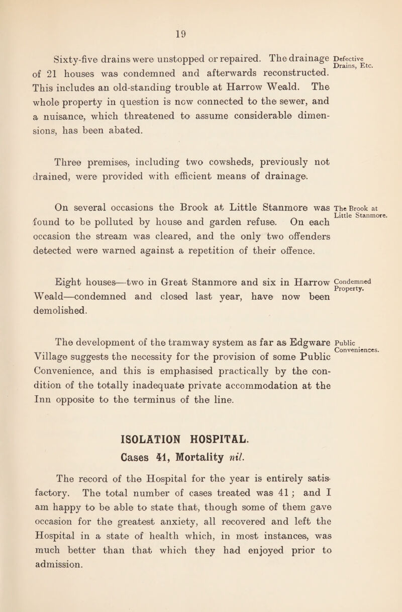Sixty-fiv© drains: were' unstopped or repaired. The drainage Defective^ of 21 houses was condemned and afterwards reconstructed. This includes an old-standing trouble at Harrow Weald. The whole property in question is now connected to the sewer, and a nuisance, which threatened to assume considerable dimen¬ sions, has been abated. Three premises, including two cowsheds, previously not drained, were provided with efficient means of drainage. On several occasions the Brook at Little Stanmore was The Brook at Little Stanmore. found to be polluted by house and garden refuse. On each occasion the stream was cleared, and the only two offenders detected were warned against a repetition of their offence. Eight houses:—two in Great Stanmore and six in Harrow Condemned Property. Weald—condemned and closed last year, have now been demolished. The development of the tramway system as far as Edgware Public . Conveniences. Village suggests the necessity for the provision of some Public Convenience, and this is emphasised practically by the con¬ dition of the totally inadequate private accommodation at the Inn opposite to the terminus of the line. ISOLATION HOSPITAL. Cases 41, Mortality nil. The record of the Hospital for the year is entirely satis¬ factory. The total number of cases treated was 41; and I am happy to be able to state that, though some of them gave occasion for the greatest anxiety, all recovered and left the Hospital in a state of health which, in most instances, was much better than that which they had enjoyed prior to admission.