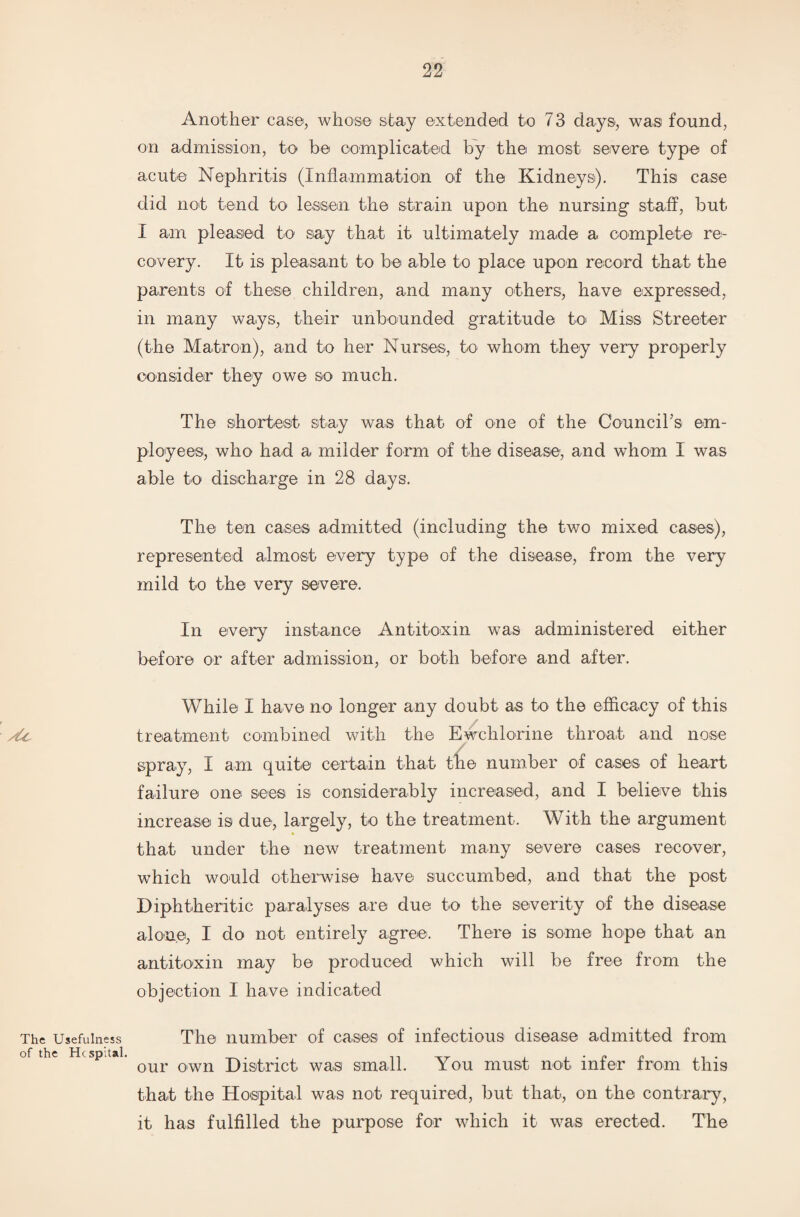 Another case, whose stay extended to 73 days, was found, on admission, to be complicated by the most severe type of acute Nephritis (Inflammation of the Kidneys). This case did not tend to lessen the strain upon the nursing staff, but I am pleased to say that it ultimately made a complete re¬ covery. It is pleasant to be able to place upon record that the parents of these children, and many others, have expressed, in many ways, their unbounded gratitude to Miss Streeter (the Matron), and to her Nurses, to whom they very properly consider they owe so much. The shortest stay was that of one of the Council’s em¬ ployees, who had a milder form of the disease, and whom I was able to discharge in 28 days. The ten cases admitted (including the two mixed cases), represented almost every type of the disease, from the very mild to the very severe. In every instance Antitoxin was administered either before or after admission, or both before and after. While I have no longer any doubt as to the efficacy of this treatment combined with the Ewchlorine throat and nose spray, I am quite certain that the number of cases of heart failure one sees is considerably increased, and I believe this increase is due, largely, to the treatment. With the argument that under the new treatment many severe cases recover, which would otherwise have succumbed, and that the post Diphtheritic paralyses are due to the severity of the disease alone, I do not entirely agree. There is some hope that an antitoxin may be produced which will be free from the objection I have indicated The Usefulness The number of cases of infectious disease admitted from Sp a ’ our own District was small. You must nob infer from this that the Hospital was not required, but that, on the contrary, it has fulfilled the purpose for which it was erected. The