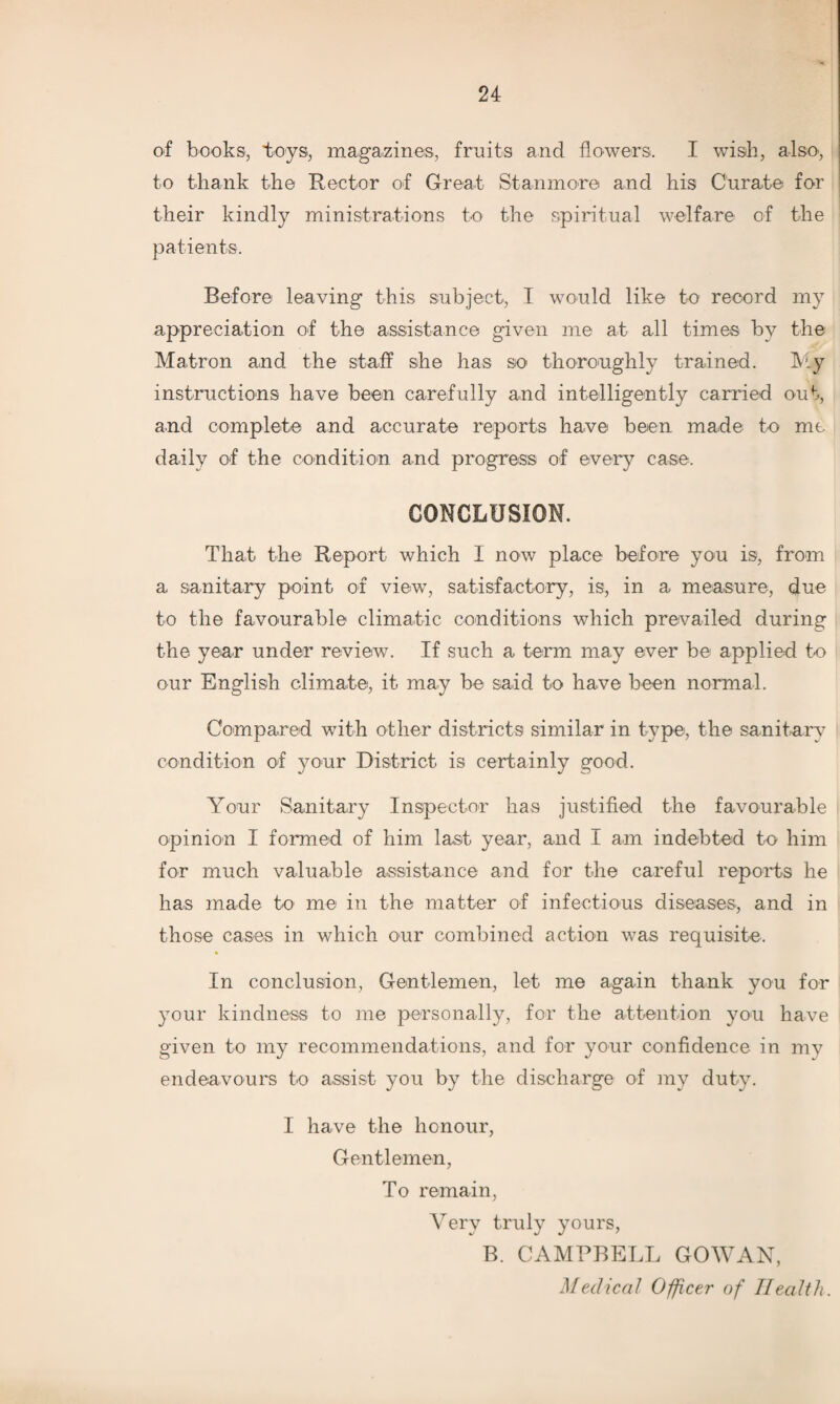 of books, toys, magazines, fruits and flowers. I wish, also-, to thank the Rector of Great Stanmore and his Curate for their kindly ministrations to the spiritual welfare of the patients. Before leaving this subject, I would like to record my appreciation of the assistance given me at all times by the Matron and the staff she has so thoroughly trained. My instructions have been carefully and intelligently carried out, and complete and accurate reports have been made to me daily of the condition and progress of every case, CONCLUSION. That the Report which I now place before you is, from a sanitary point of view, satisfactory, is, in a measure, due to the favourable climatic conditions which prevailed during the year under review. If such a term may ever be applied to our English climate, it may be said to have been normal. Compared with other districts similar in type, the sanitary condition of your District is certainly good. Your Sanitary Inspector has justified the favourable opinion I formed of him last year, and I am indebted to him for much valuable assistance and for the careful reports he has made to me in the matter of infectious diseases, and in those cases in which our combined action was requisite. In conclusion, Gentlemen, let me again thank you for your kindness to me personally, for the attention you have given to my recommendations, and for your confidence in my endeavours to assist you by the discharge of my duty. I have the honour, Gentlemen, To remain, Very truly yours, B. CAMPBELL GOWAN, Medical Officer of Health.