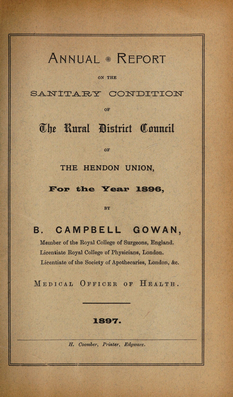 Annual * Report ON THE oo3sriDia?ioisr OF Wht Unral Itatrkt Council OF THE HENDON UNION, Fop tloLG YesiiP ISOB, BY B. CAMPBELL GOWAN, Member of the Koyal College of Surgeons, England. Licentiate Eoyal College of Physicians, London. Licentiate of the Society of Apothecaries, London, &c. Medical Officer of Health. H, Coomber, PrinterEdgvoare.