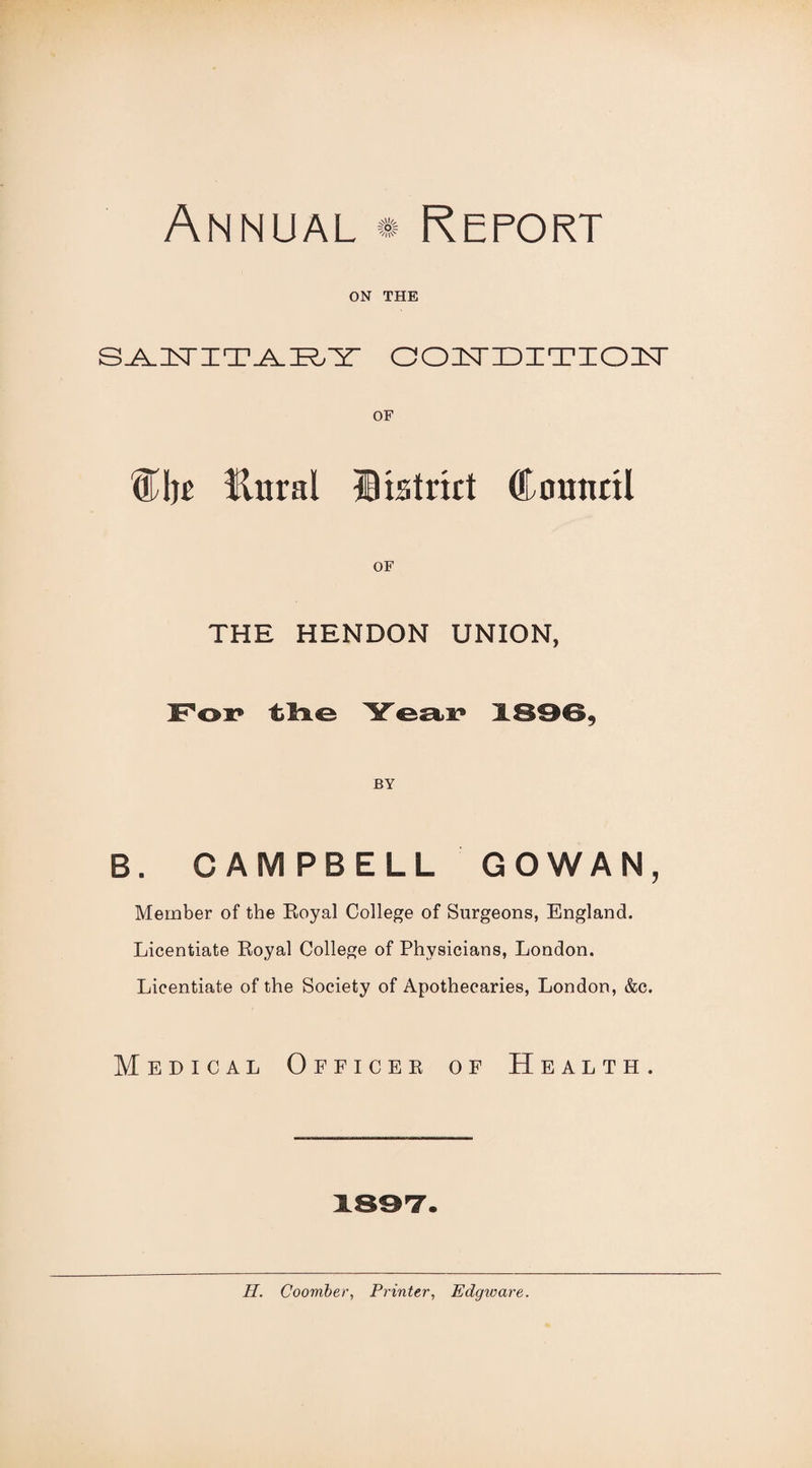 ON THE OOI^IDIT'IOIT OF %\)t Unral IBistrict CHounnl OF THE HENDON UNION, For* tire Year* XS96, BY B. CAMPBELL GOWAN, Member of the Eoyal College of Surgeons, England. Licentiate Royal College of Physicians, London. Licentiate of the Society of Apothecaries, London, &c. Medical Officer of Health. 189T.