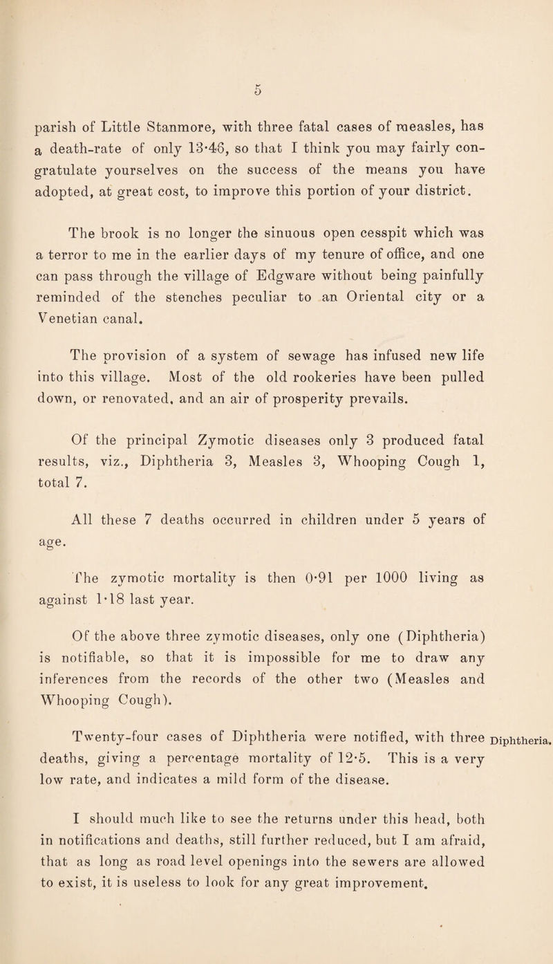 parish of Little Stanmore, with three fatal cases of roeasles, has a death-rate of only 13*46, so that I think you may fairly con¬ gratulate yourselves on the success of the means you have adopted, at great cost, to improve this portion of your district. The brook is no longer the sinuous open cesspit which was a terror to me in the earlier days of my tenure of office, and one can pass through the village of Edgware without being painfully reminded of the stenches peculiar to an Oriental city or a Venetian canal. The provision of a system of sewage has infused new life into this village. Most of the old rookeries have been pulled down, or renovated, and an air of prosperity prevails. Of the principal Zymotic diseases only 3 produced fatal results, viz., Diphtheria 3, Measles 3, Whooping Cough 1, total 7. All these 7 deaths occurred in children under 5 years of age. The zymotic mortality is then 0*91 per 1000 living as against 1*18 last year. Of the above three zymotic diseases, only one (Diphtheria) is notifiable, so that it is impossible for me to draw any inferences from the records of the other two (Measles and Whooping Cough). Twenty-four cases of Diphtheria were notified, with three deaths, giving a percentage mortality of 12*5. This is a very low rate, and indicates a mild form of the disease. I should much like to see the returns under this head, both in notifications and deaths, still further reduced, but I am afraid, that as long as road level openings into the sewers are allowed to exist, it is useless to look for any great improvement. Diphtheria.