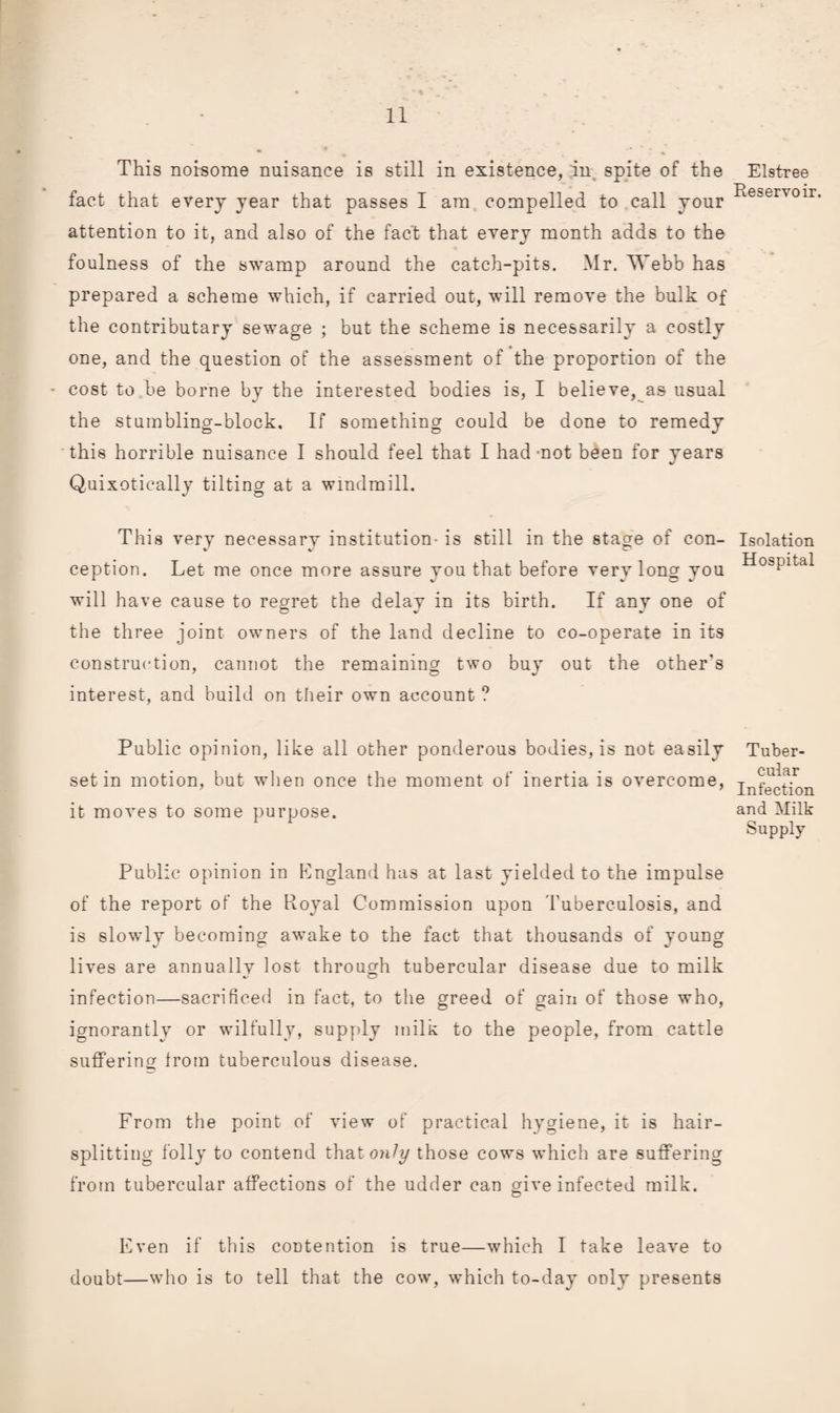This noisome nuisance is still in existence, in. spite of the fact that every year that passes I am compelled to call your attention to it, and also of the fact that every month adds to the foulness of the swamp around the catch-pits. Mr. Webb has prepared a scheme which, if carried out, will remove the bulk of the contributary sewage ; but the scheme is necessarily a costly one, and the question of the assessment of the proportion of the - cost to be borne by the interested bodies is, I believe, as usual the stumbling-block. If something could be done to remedy this horrible nuisance I should feel that I had -not been for years Quixotically tilting at a windmill. This very necessary institution- is still in the stage of con¬ ception. Let me once more assure you that before vervlonof you will have cause to regret the delav in its birth. If anv one of the three joint ovmers of the land decline to co-operate in its construction, cannot the remaining two buy out the other's interest, and build on their own account ? Public opinion, like all other ponderous bodies, is not easily set in motion, but when once the moment of inertia is overcome, it moves to some purpose. Public opinion in Kngland has at last yielded to the impulse of the report of the Royal Commission upon Tuberculosis, and is slowly becoming awake to the fact that thousands of young lives are annuallv lost through tubercular disease due to milk infection—sacrificed in fact, to the greed of gain of those who, ignorantly or wilfully, supply milk to the people, from cattle suffering from tuberculous disease. From the point of view of practical hygiene, it is hair¬ splitting folly to contend that only those cows which are suffering from tubercular affections of the udder can give infected milk. o Elstree Reservoir. Isolation Hospital Tuber¬ cular Infection and Milk Supply Even if this contention is true—which I take leave to doubt—who is to tell that the cow, which to-day only presents
