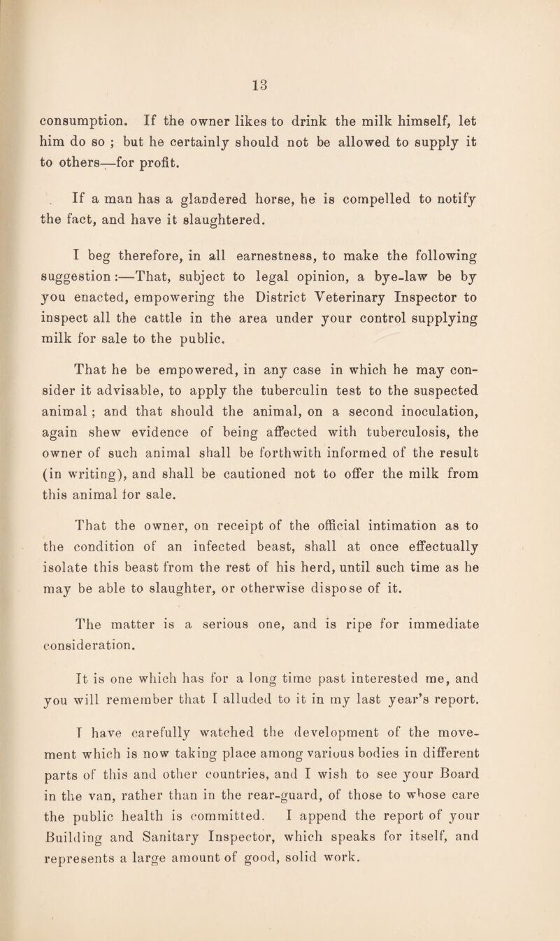 consumption. If the owner likes to drink the milk himself, let him do so ; but he certainly should not be allowed to supply it to others—for profit. If a man has a glandered horse, he is compelled to notify the fact, and have it slaughtered. I beg therefore, in all earnestness, to make the following suggestion:—That, subject to legal opinion, a bye-law be by you enacted, empowering the District Veterinary Inspector to inspect all the cattle in the area under your control supplying milk for sale to the public. That he be empowered, in any case in which he may con¬ sider it advisable, to apply the tuberculin test to the suspected animal; and that should the animal, on a second inoculation, again shew evidence of being affected with tuberculosis, the owner of such animal shall be forthwith informed of the result (in writing), and shall be cautioned not to offer the milk from this animal for sale. That the owner, on receipt of the official intimation as to the condition of an infected beast, shall at once effectually isolate this beast from the rest of his herd, until such time as he may be able to slaughter, or otherwise dispose of it. The matter is a serious one, and is ripe for immediate consideration. It is one which has for a long time past interested me, and you will remember that I alluded to it in my last year’s report. T have carefully watched the development of the move¬ ment which is now taking place among various bodies in different parts of tliis and other countries, and I wish to see your Board in the van, rather than in the rear-guard, of those to whose care the public health is committed. I append the report of your Building and Sanitary Inspector, which speaks for itself, and represents a large amount of good, solid work.