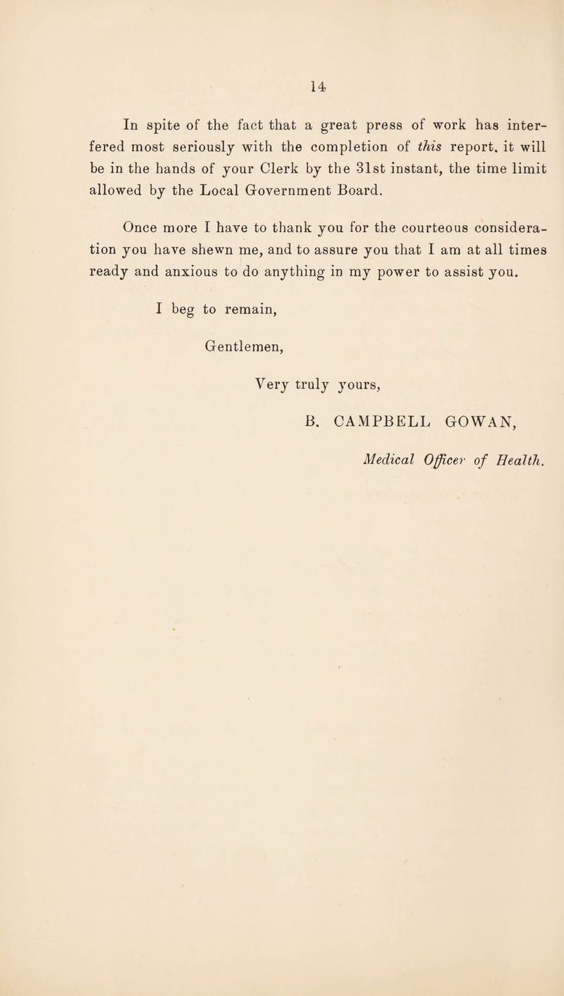 In spite of the fact that a great press of work has inter¬ fered most seriously with the completion of this report, it will be in the hands of your Clerk by the 31st instant, the time limit allowed by the Local Government Board. Once more I have to thank you for the courteous considera¬ tion you have shewn me, and to assure you that I am at all times ready and anxious to do anything in my power to assist you. I beg to remain. Gentlemen, Very truly yours, B. CAMPBELL GOWAN, Medical Officer of Health.