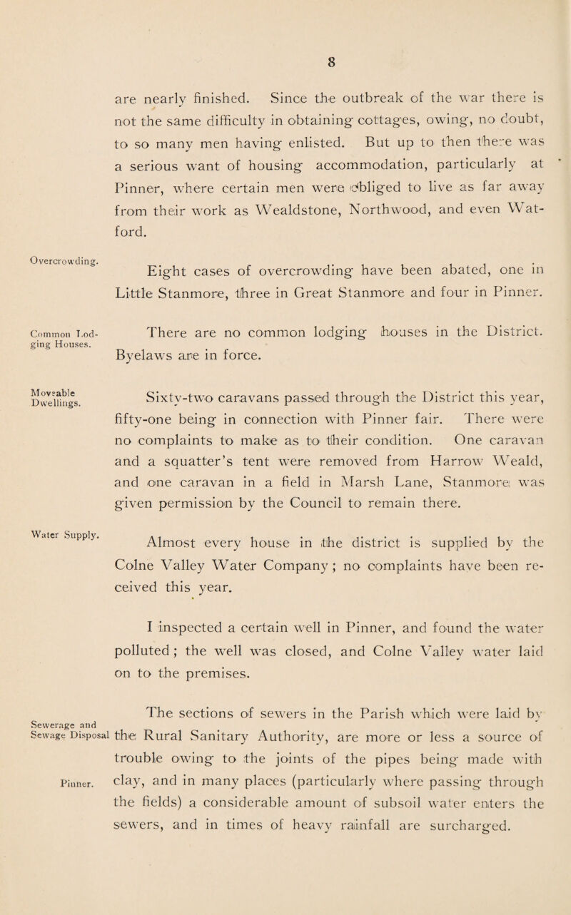 Overcrowding. Common Lod¬ ging Houses. Moveable Dwellings. Water Supply. Sewerage and Sewage Disposal Pinner. are nearly finished. Since the outbreak of the war there is not the same difficulty in obtaining cottages, owing, no doubt, to so many men having enlisted. But up to then there was a serious want of housing accommodation, particularly at Pinner, where certain men were obliged to live as far away from their work as Wealdstone, North wood, and even Wat¬ ford. Eight cases of overcrowding have been abated, one in Little Stanmore, three in Great Stanmore and four in Pinner. There are no common lodging houses in the District. Byelaws are in force. Sixty-two caravans passed through the District this year, fifty-one being in connection with Pinner fair. There were no complaints to make as to their condition. One caravan and a squatter’s tent were removed from Harrow7 Weald, and one caravan in a field in Marsh Lane, Stanmore was given permission by the Council to remain there. Almost every house in the district is supplied by the Colne Valley Water Company; no complaints have been re¬ ceived this year. I inspected a certain wrell in Pinner, and found the water polluted; the well was closed, and Colne Valley water laid on to the premises. The sections of sewers in the Parish which were laid by the Rural Sanitary Authority, are more or less a source of trouble owing to the joints of the pipes being made with clay, and in many places (particularly where passing through the fields) a considerable amount of subsoil water enters the sewTers, and in times of heavy rainfall are surcharged.