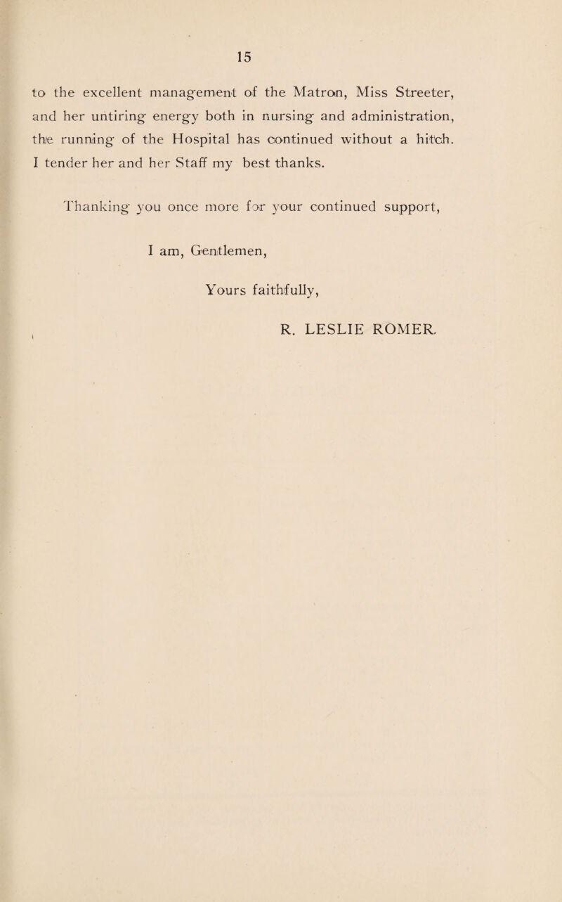 to the excellent management of the Matron, Miss Streeter, and her untiring energy both in nursing and administration, th/e running of the Hospital has continued without a hitch. I tender her and her Staff my best thanks. Thanking you once more for your continued support, I am, Gentlemen, Yours faithfully, R. LESLIE ROMER.