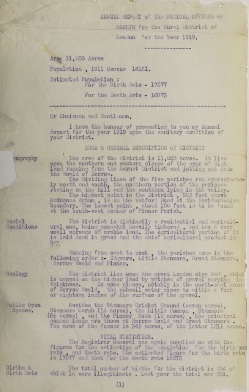 ocirl Conditions Geology i ublic Open Births k Birth Jinte ALL UAL HKPu X or the HELICAL GFFICKK OF HSAItTH for the Rural &strict of Hen -on ror the Year 1919, * Arm 11,050 Acres Population , 1911 Consus 14161. istii ; t . ’ i onuLr Lion : For the Birth list© - 17577 For tho te-th hate - 16673 r Chains! n ntl man, I have the }ionour of presenting to you my Annual deport for the year 1919 upon the sanitary condition or your district* iJidi: a GEBDHAL jJCCCiJPnoB OF BlliThlCT I iho -re of th istrict is ll,u55 ncron. It lies upon the southern nnd wo stem slopes of the spur of hi h lend running fro, the Bnrnet District end jut line out in to the or Id of Harrow* the dividiru'; linos of the five parishes run npnroxi t ly north °nd south, th no them portion of th parish. roetin • on the hill and the southern lyin'; in th- valley. The hi host point in the District , 502 feet above ■ ! . , ■ for Hoad at h >rt boundary. The lowest point , Bout 150 foot is do be oun at the south-erst on r of 1 inner lari eh. -ho district is Li tinctly a residential end a ri ult- ural ono, bain ; somewhat heavily tii bore , email acreage of arable land* The Agricultural portion o-'‘ it is laid do n in grass and tho chief sariculturl product is h-v / v i Hunnin ; froi - oat , ri in th following order Dm r.r.ro, Little Gteimoro, ro t ox , Harrow Deald nnd Pinner* j The* i -triot lies upon the groat London clay ; t .1 is enppo 1 or, the Id jior land by patches of r:r vel varying; in defenses* In some pi-cos, notably in th north-e • t of Harrow Weald, the subsoil ws r rises to withii r feel or 1 Jitean ii of the surface of the gravel* | Besides the Strnmoro Jrickct Ground (seven ores), tit anno re Parsh (14 acres), tho Little Common , w- ^cros) , the Pinner Beds (lo acres) , the principal common lands ^re those at Harrow leal I and rreat 31 armor o . The are® of tho former in Md acres, of the latter I2li ci >s* VITAL ST Antilles. Tho Kogistrrr General has again supplied me with tho figures for the estimation of the opulalion for tho birth xxi • f and death rate* The estimated fi-ture for the birth rate is 17577 n) that ~or tho death rato 16 $73 Tho tot~l number of births for the district is 14 o which 14 wore illegitimate . Last year tho tot-1 vr 251,