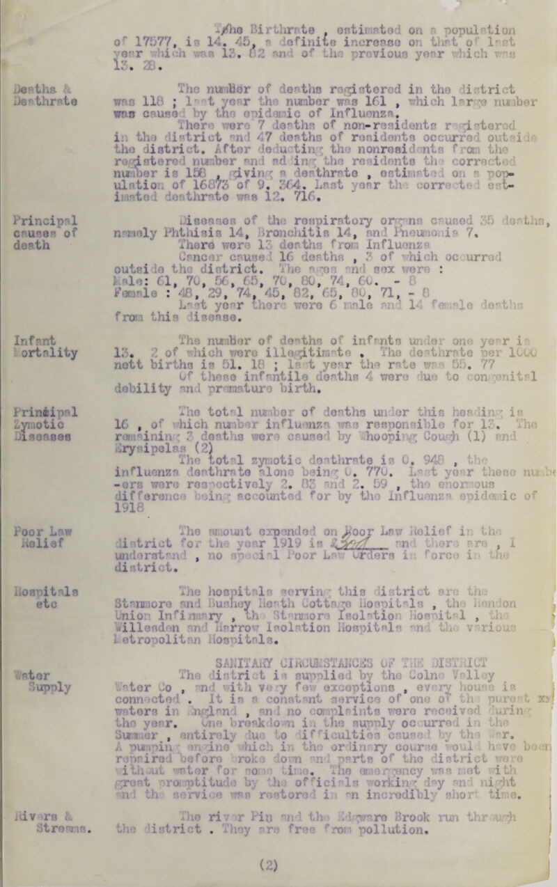 deaths Lea thrnto Principal causes of doath Infant ortnlity Principal Zymotic Jisensea Poor Law Belief Hospitals etc at or Supoly iiiv ^re L .'•tro ; IS. C/he Birthrate , estimated on r nopul? tion of 17577, is 14* 45. a Infinite inonsse on that of last r IP. t nd of the proviou r L 1: . The number of deaths registered in the district ; last year the HU was 161 , which large mmber vow cause I by tno epidemic of Influenza. There were 7 deaths of non-residents r i ’tor .d i, the district and 47 deaths of residents occurred out i■ the district. After deductin'-; the nonresidents from the registered number end nd iny the residents the corrected number is 150 , Ivin ; n derthrrto , estimated on a ro> ulatio of 1( of 9• 364. Lent year orr< it eat- ii-setod desthrsie was 12. 716. Disoanos of the respiratory organs caused 3f) deaths, jy Phthisis 14, Bronchitis Id, and rneunonis 7. There were 13 deaths from Influenza dancer cause! 16 deaths , 3 of *hich occurred outside the district. The r os nd sex wore : ) ale: 61, 7c, «, 65, 70, 80, 74, 60. - : 48, : , 74. 45, , (5, 0, 71, - Last year chore wore 6 male and 14 female deaths from this 'isease. The nunber of deaths of infants under one ye'r is 1. . 2 of which were illegitimate . The deathrate nett births is 51. 18 ; last year the rate m 55. 77 Of these infantile deaths 4 were due to congenital debility and premature birth. The tote 1 number of deaths under this herbin ; is 16 , of hich nu influenza ms responsible for 1. The runainin : ?■ deaths were caused by -hoopi g Cough (1) and Erysipelas (2) The total zymotic deathrats is 0 , 948 , U influenza deathrate alone being 0. 770. Last year these nuuhe -ers were respectively ' md 2. 59 , the enon oi difference doin’: accounted for bv tho Influenza epida ic of 1918 The amount expended on^oor Law Belief i: the .listrict for the year 1919 is • and there are , I lorstand , no special Poor La Urders i f;jc: district. The hospitals sorvin : this listrict arc th .* Staixaore and Busney Heath Cottage Hospitals , th Union Inri .issry , th St* mors Isolation Homutnl , b dllendon and Harrow Isolation Hospitals °n4 th. various i otrocolitm losnitrls. SAHITAKY ClflCUUSTAMClB OF TUB DISTRICT The district is supplied by the Coino Valley iVater -o , said with very few exceptions , ev conn . It is 8 co' .vi . of one ot t torn in n 4 x , no 1 • were r j in the year. I resk io n in tne supply occurred in the Summer , entirely lu to ifficulties c use r. A punpin ; an dne*' which in the ordinary course voul h vo h roprirod oofore roko bom m- parts of the district wore ■ator r o ,ii ;o. The ernor-^ency was met i groat roi ptitude by 'h of rici 'ls ?orkin * day an ni dvt and th serrice was restored in m incredible s ioi fcl a. The river Pin and the Hdgwnro Brook run thr >ir;h the :istrict . They re free 4 pollution. 20 ? ;.;U