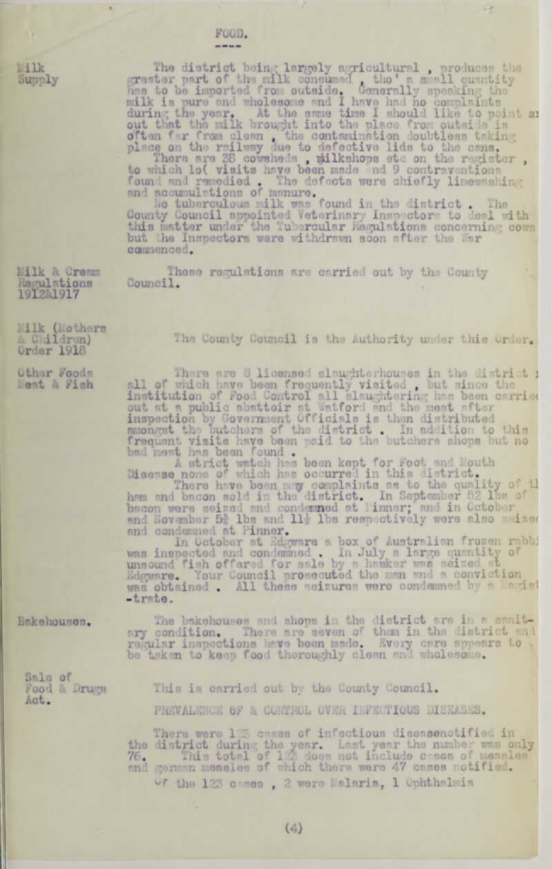 \ I ilk Supply 1 i lk & C re nil lie epilations 19I2&.1917 .ilk (: others t. C .iidron) Order 1910 Other Food a eat Fish bakehouses. Sale of Food c*. Jrurrn Act. s FOOD The district b in ; largely a ;ri cultural , produce^ the greater p*rt or the nilk consumed , tho* a s ll cur ntiiy has to be imported fra outside. Generally speakin th milk is pure and wholesome r;nd I have had ho complaints during tho year. At the same tine 1 should like to print ai out that tho milk brought into the place from outside is often f r from clean , the contamination loubtless in in ; place on th railway luo to defectivo lids to the cans. Th owsheds , gilkshops etc on the roaster , to which lo( visits have been made nd 9 contraventions foun and remedied • Tho defects were chiefly limewnshir an- nc u ul'tionc or manure. • o tuberculous i ilk wa; found i : the li strict . The County Council appointed Veterinary Xnsn ctor* to •o*1 ith this ratter under the Tubercular Regulations conoemin ; cows but lie Inspectors wore v?ithdrawn soon after the Far camion cod. Those regulations are carried out by tho County Council. * , ' The County Council is the Authority ui or this Order. Th re are <3 license slaughterhouses in the i tri t : all of whi h • v been f visited , i iin ' institution of Food Control all slaughterin ; has been carrij< out at a public abattoir at wstfor and the meat after inspection by Government Officials is then distributed t tho butchers of the li strict . In nd itioi to this frequent visits have been arid to the butchers shops but no bad neat has bean found . A strict watch has been kept for Foot and I outh Disease none of which has occurred in this istrict. There hrvo boon : ry complaints as to the quality o ' ti hm end bacon sold in th ’ 11 strict. In September 11 bacon wore seized end cond cmed at inner; an i in Cctob r and Hovamber 5f lbs and Hi lbs respectively wore also i?.0( ai : •;jit . nt inner. In October at Gdgware a box of Australian frozen rabbi was ii aondomnad . In July a large quantity of unsound fish offer 'd for sale by a hawker was seized at re. Yo LI pro e ute ’ the i m ti Lon . All ■ isi ni wen -trate. The bskehoufos ~ d shops i the district are it a^ amit- ary condition. Then ai > seven of theva in the listri t regular inspections have been made. Every care appear ) > be taken to keep fool thoroughly clean nn; ho] o. i■ carried out by the County Council. . m i m nous DISEAS £S. There were 1 : c es of infectious liseasenotifioc in the district during the year. Last year the number was only - . This total of 1 :F does not include c and german smalts of bich there were 47 es otified. ^f tho IFF c '08 , 2 were i! a lari a. f 1 unhthsl iia (4)