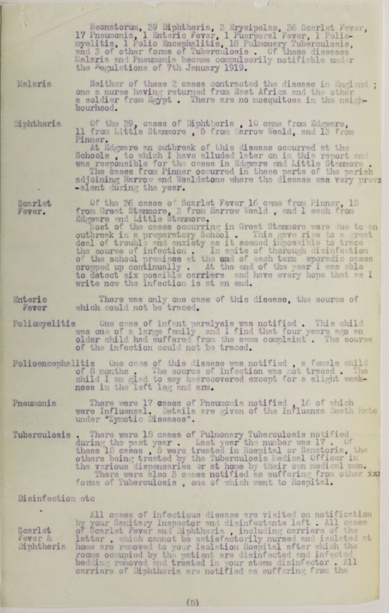 i K ,39 Diphtheria, ; ryaipe] . , . >c x 1 t i v •, 17 Pneiraonia, 1 Enteric Fever, 1 Puerpe al Fover, 1 I olio- iyolitis, 1 i olio licephnlilia, Id 1 li >oiwry Tuberculosis, -r other forrm or Tuberculosis . Gf these line - • .fllnri. an 1 Pneumonia became compulsorily notifiable und r i m of 7th January 1919, lit i r of these . ea hi contracted the L te i 3 ; ono a nurse having returned from JSast Africa and th otPr * soldi l from %ypt . There are no ■ osquitoei i i - bourhood. diphtheria Bear let Fever. , es o f ipht iris , 10 c? ■ ; 11 fro ittls i ore /5 fro arr >nld, an 1. fro Pinner. At Bd pr>re an outbreak of this iisease occurred at th • Schools , to which I have alluded later on 1 li i or wpp responsible for the c^ses in Kdgwsre and Little 5 . The cases fro?-; Pinner occurred in these parts of the parish adjoining Harrow end L'oalistone where the disease was very p-revs - uont iudn ■ the year. 0 -os o Soarlet Fover 16 c me froa Pinner, 3 fro ire. ; fro. Harrow -oal'i , and 1 e o iidgwnre mid little Stnnmore. . ost of the on cob occurring in Greet dt^nnore- i ere u to n outbreak in r preparatory School . This -v ri ,o deal of troubl nd anxiety as it soiled i?.'possible to trace tho sourse of infection . 11 it l o’ the school proi inea at tho and of erch tom spur die cases cropped up continually . he end of the year I 1© to detect nix possible carriers end hnve ev »ry hope that i write now the lnfectio u is t n end. 'uteri c Fever There was only one e of this disease, th e r iii oh ou.1 not b-: trace 1 olio, i/elitis of irf nt paralysis was notified . This chil \tbs on of r large family and I find that four veers ^ :o m oi lnr child had suffers . fro the same complaint • The of th Infection «jul not be traced. Polioencephalitis c? io ■ . of this is ease was notified , • - le res of infection was not traced . chil 1 1 ,1 i to say recovered except for - alight nosB i hi 1 :ft lo ; ’ r, cm, Pneumonia There were 17 oases of Pneumonia notified If of 1 hi oh were Influenzal. details ere jiven of the Influenzi wider “Bynotic Diseases'. Tuberculosis . Them were 13 cases Pulmonary Tuberculosis notified urin the p it year . Last ; tar th nunber was 17 . • these ID cases , 5 were treated in It 1 oi >anatorii , th others being treated by the Tuberculosis I adical Officer in the various dispensaries or nt home by their on nodi 1 p. There were also 3 c res notified m sufforiir-g from other xzQ flWM of ... uberoulosis , o . • i :» enl to Hospital. Disinfection ;tc Scarlet Fever L Diphtheria ill c os of infectious disease ^ro viaito'! on notification dy your Sanitary inspector and disinfect twits - t • All of Scarlet Fever bxi ftphtheiia , including carriers of o . ol b i v tisfactoril ; home are r .moved to yo r Isolation hospital after yliich the roam occupied by th patient are disinfected an ' infect • 1 i tret I in our st ran i i tor .All carriers or Diphtheria are notified as suffering fro.- the (53