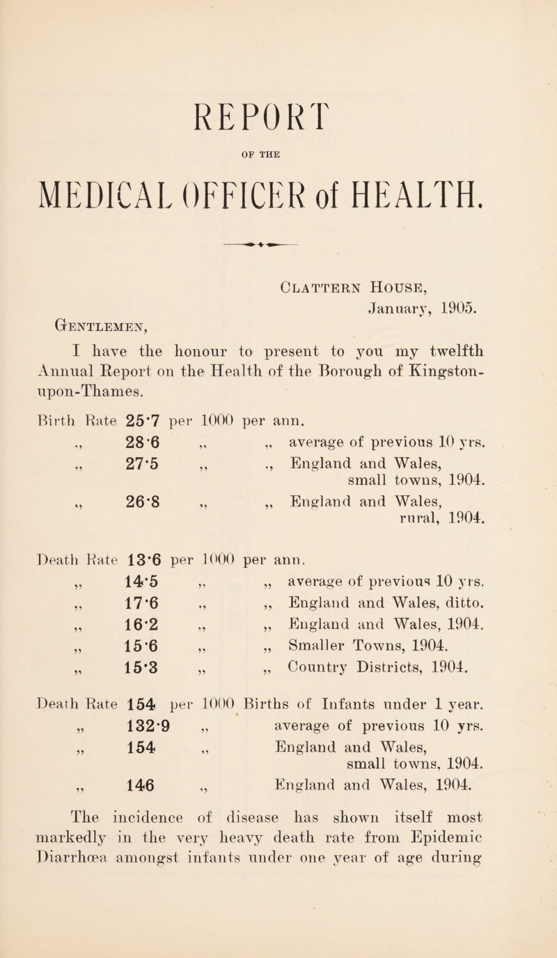 REPORT OF THE Clattern House, Jan uar v, 1905. Gentlemen, I have the honour to present to you my twelfth Annual Report on the Health of the Borough of Kingston - upon-Thames. Birth Rate 25*7 per 1000 per ann. *5 286 V „ average of previous 10 yrs. 27*5 5) England and Wales, small towns, 1904. 26-8 ,, England and Wales, rural, 1904. Death Rate 13*6 per 1000 per ann. 55 14*5 55 ,, average of previous 10 yrs. 55 17-6 55 ,, England and Wales, ditto. 55 16*2 55 „ England and Wales, 1904. 55 15*6 55 ,, Smaller Towns, 1904. 55 15*3 55 „ Country Districts, 1904. Death Rate 154 per 1000 Births of Infants under 1 year. 55 132*9 55 average of previous 10 yrs. 55 154 15 England and Wales, small towns, 1904. 55 146 ’5 England and Wales, 1904. The incidence of disease has shown itself most markedly in the very heavy death rate from Epidemic Diarrhoea amongst infants under one year of age during